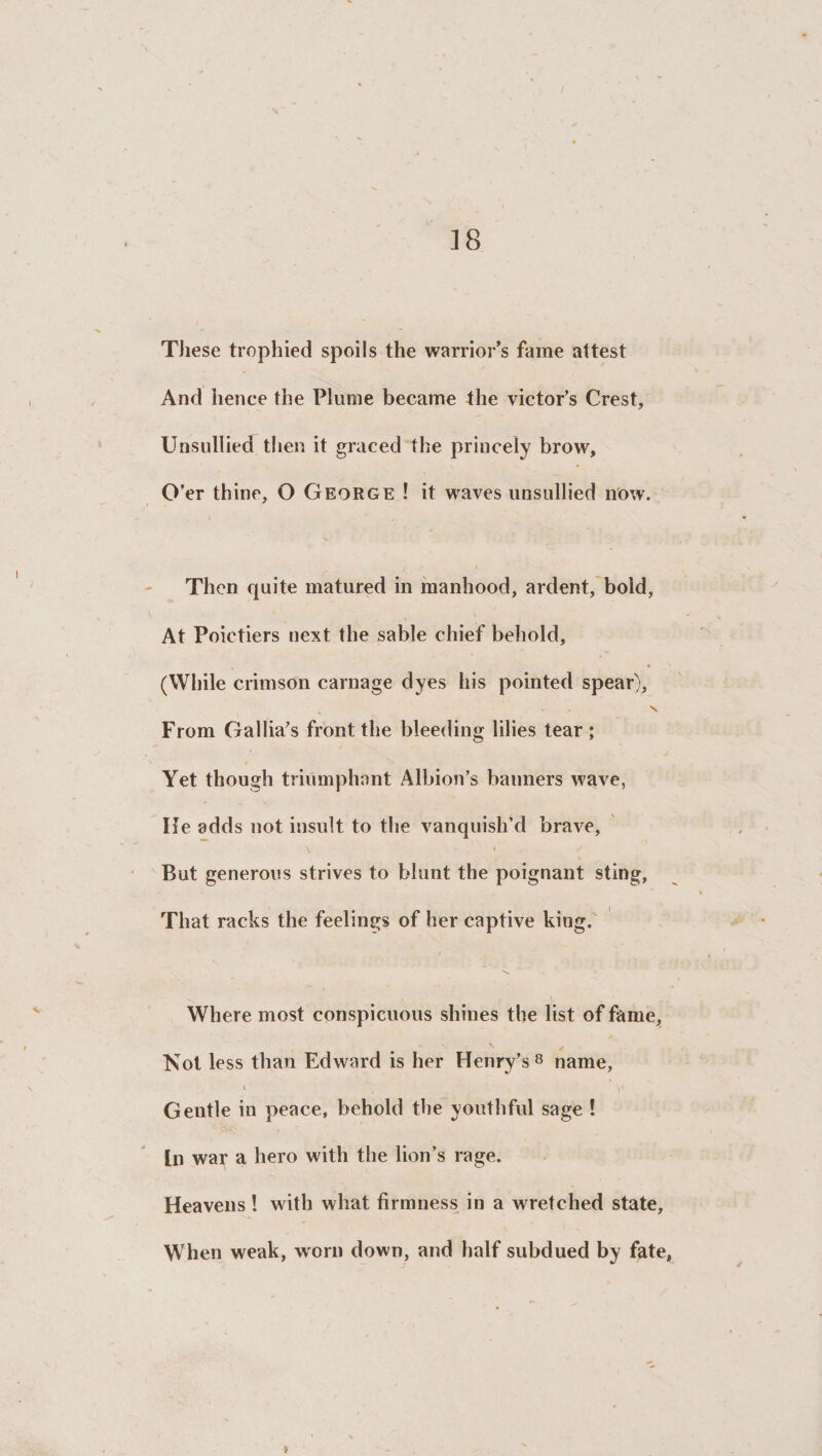 18 These trophied spoils the warrior’s fame attest And hence the Plume became the victor’s Crest, Unsullied then it graced the princely brow. O’er thine, O George ! it waves unsullied now. Then quite matured in manhood, ardent, bold, At Poietiers next the sable chief behold, (While crimson carnage dyes his pointed spear), \ From Gallia’s front the bleeding lilies tear ; Yet though triumphant Albion’s banners wave, He adds not insult to the vanquish’d brave. But generous strives to blunt the poignant sting, That racks the feelings of her captive king. Where most conspicuous shines the list of fame. Not less than Edward is her Henry’s 8 name, 1 ir Gentle in peace, behold the youthful sage ! In war a hero with the lion’s rage. Heavens ! with what firmness in a wretched state, When weak, worn down, and half subdued by fate, >