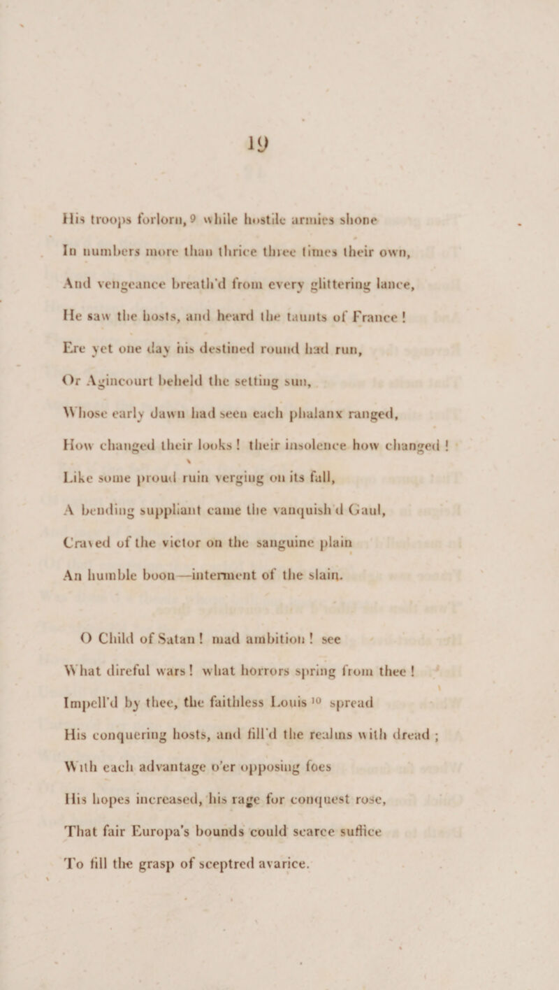 In numbers more than thrice tlnee times their own, And vengeance breath'd from every glittering lance. He saw the hosts, and heard the taunts of France ! Eire yet one day his destined round had run. Or Agincourt beheld the setting sun, W hose early dawn had seen each phalanx ranged, How changed their looks ! their insolence how changed “ O \ Like some proud ruin verging on its fall, A bending suppliant came the vanquish d Gaul, Craved of the victor on the sanguine plain An humble boon—interment of the slain. O Child of Satan! mad ambition ! see What direful wars! what horrors spring from thee ! \ Imped'd by thee, the faithless Louis 10 spread His conquering hosts, and till’d the realms with dread ; With each advantage o’er opposing foes His hopes increased, his rage for conquest rose. That fair Europa’s hounds could scarce suffice To till the grasp of sceptred avarice.