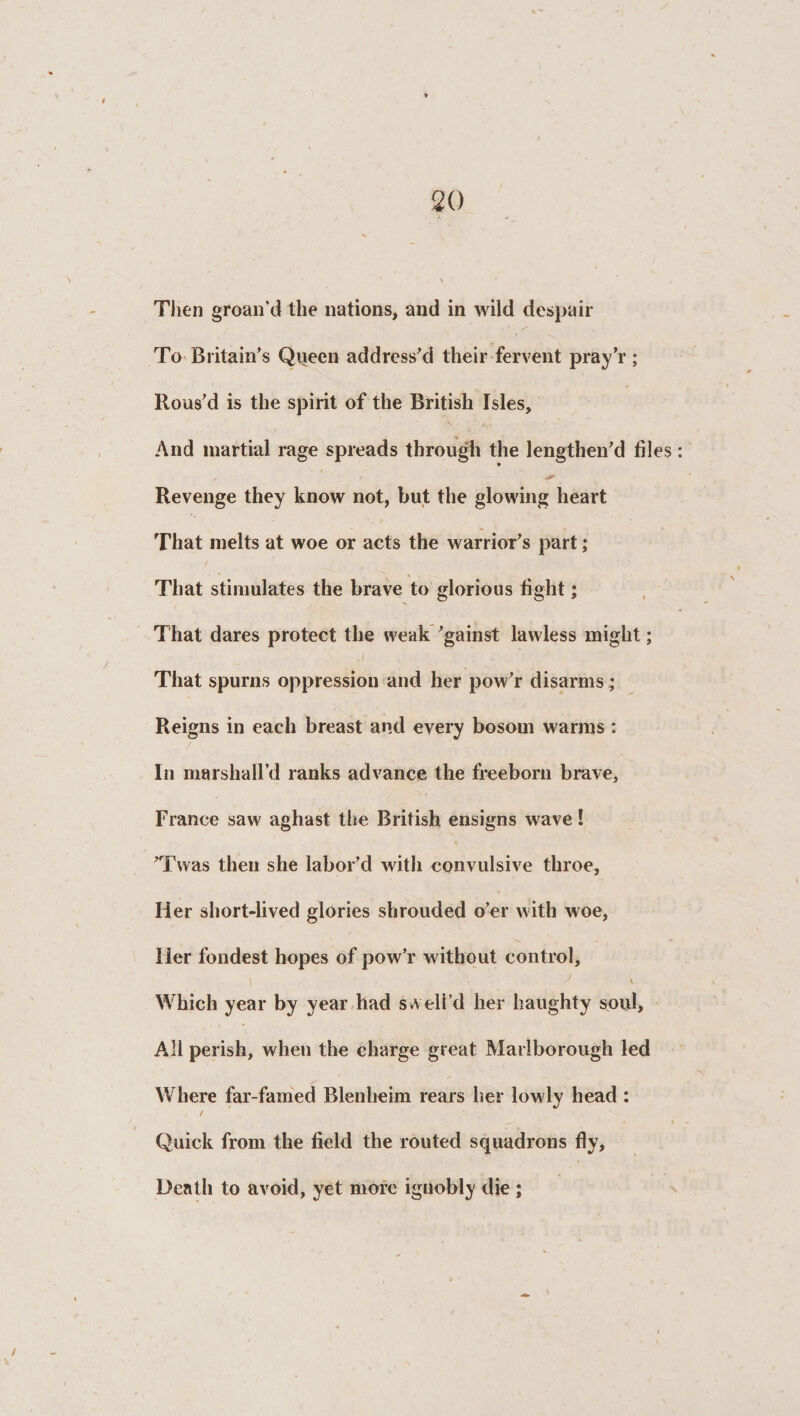 Then groan'd the nations, and in wild despair To Britain’s Queen address’d their fervent pray’r; Rous’d is the spirit of the British Isles, And martial rage spreads through the lengthen’d files , / Revenge they know not, but the glowing heart That melts at woe or acts the warrioT’s part; That stimulates the brave to glorious fight; That dares protect the weak ’gainst lawless might; ,/ That spurns oppression and her pow’r disarms; Reigns in each breast and every bosom warms : In marshall’d ranks advance the freeborn brave, France saw aghast the British ensigns wave! ’Twas then she labor’d with convulsive throe. Her short-lived glories shrouded o’er with woe, Her fondest hopes of pow’r without control, s \ Which year by year had swell’d her haughty soul. All perish, when the charge great Marlborough led Where far-famed Blenheim rears her lowly head : Quick from the field the routed squadrons fly. Death to avoid, yet more ignobly die ;