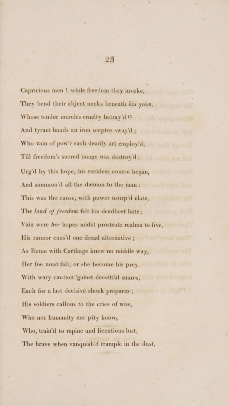 Capricious men ! while freedom they invoke, They bend their abject necks beneath his yoke, W hose tender mercies cruelty betray’d 11 And tyrant hands an iron sceptre sway’d ; Who vain of pow’reach deadly art employ'd, Till freedom’s sacred image was destroy’d; Urg’d by this hope, his reckless course began, And summon'd all the daemon to the man : This was the cause, with power usurp'd elate, The land of freedom felt his deadliest hate ; Vain were her hopes midst prostrate realms to live, His rancor caus’d one dread alternative ; As Rome with Carthage knew no middle way, Her foe must fall, or she become his prey. With wary caution ’gainst deceitful snares. Each for a last decisive shock prepares ; His soldiers callous to the cries of woe. Who nor humanity nor pity know* % Who, train'd to rapine and licentious lust. The brave when vanquish’d trample in the dust,