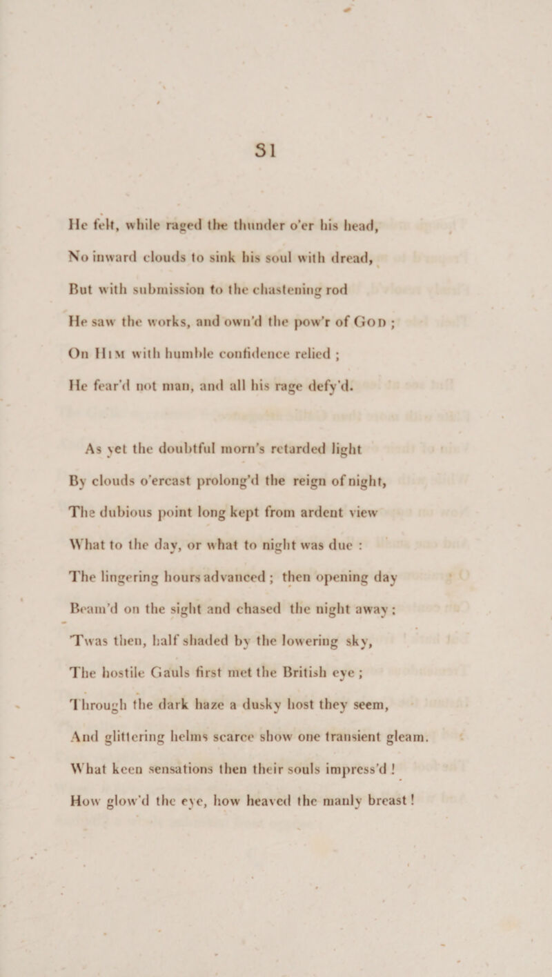 SI He felt, while raged tin? thunder o’er his head, No inward clouds to sink his soul with dread, Rut with submission to the chastening rod He saw the works, and own’d the pow’r of God ; On Him with humble confidence relied ; He fear'd not man, and all his rage defy’d. As yet the doubtful morn’s retarded light By clouds o’ercast prolong’d the reign of night, The dubious point long kept from ardent view What to ihe dav, or what to night was due : The lingering hours advanced ; then opening day Beam’d on the sight and chased the night away; Tw as then, half shaded by the low ering sky, The hostile Gauls first met the British eye ; 1 hrough the dark haze a dusky host they seem, And glittering helms scarce show one transient gleam. What keen sensations then their souls impress’d ! How glow’d the eye, how heaved the manly breast!