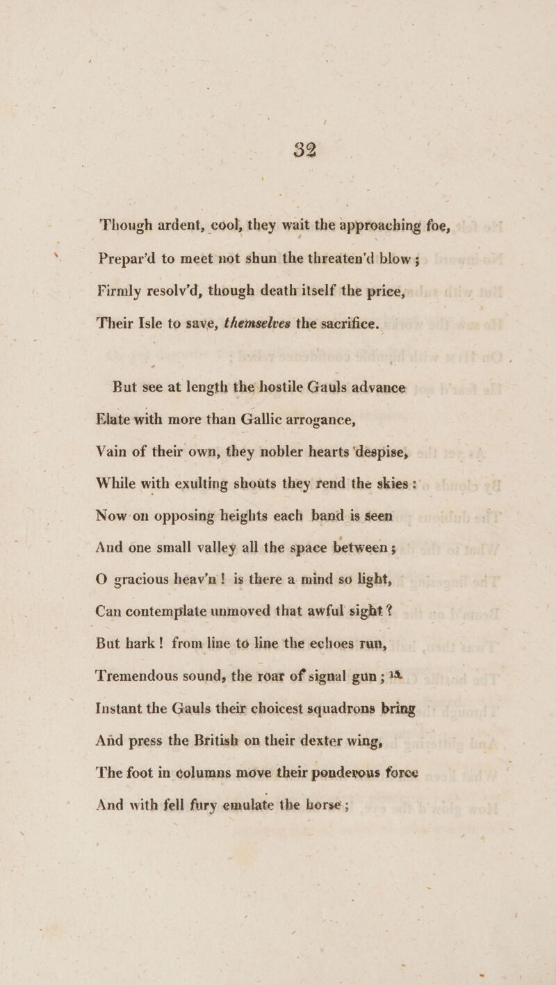 Though ardent, cool, they wait the approaching foe, Prepar’d to meet not shun the threaten’d blow ; Firmly resolv’d, though death itself the price, Their Isle to save, themselves the sacrifice. * + ' . But see at length the hostile Gauls advance Elate with more than Gallic arrogance. Vain of their own, they nobler hearts 'despise. While with exulting shouts they rend the skies : « Now on opposing heights each band is seen And one small valley all the space between; O gracious heav’n ! is there a mind so light, Can contemplate unmoved that awful sight ? But hark ! from line to line the echoes run, Tremendous sound, the roar of signal gun; *4 Instant the Gauls their choicest squadrons bring And press the British on their dexter wing, The foot in columns move their ponderous force And with fell fury emulate the horse;