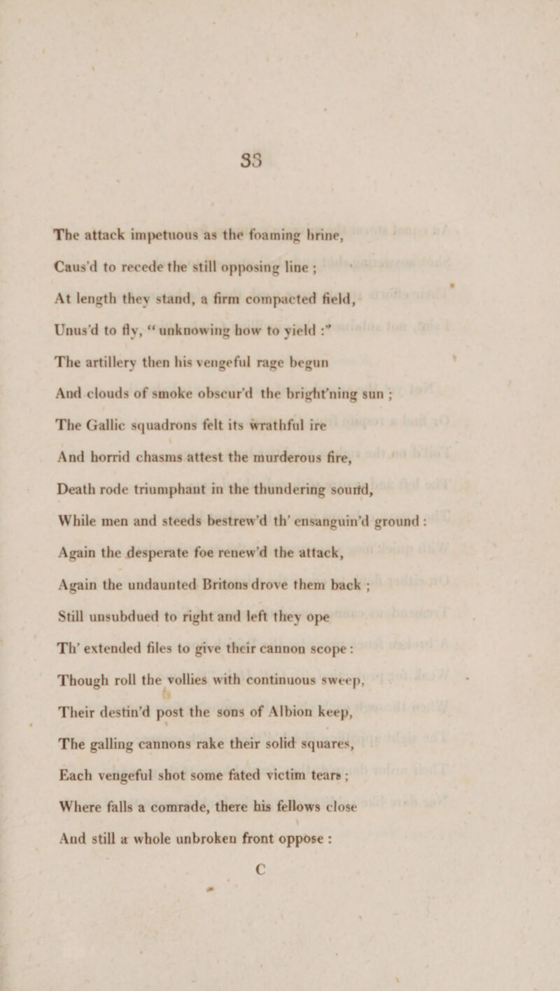 I 33 The attack impetuous as the foaming brine, Caus'd to recede the still opposing line ; At length they stand, a firm compacted field, Unus’d to fly, “ unknowing how to yield :* The artillery then his vengeful rage begun And clouds of smoke obscur’d the bright’ning sun ; The Gallic squadrons felt its wrathful ire i And horrid chasms attest the murderous fire, Death rode triumphant in the thundering sourtd. While inen and steeds bestrew’d th' ensanguin’d ground Again the desperate foe renew’d the attack, Again the undaunted Britons drove them back ; Still unsubdued to right and left they ope Th’ extended files to give their cannon scope : Though roll the vollies with continuous sweep, Their destin’d post the sons of Albion keep, \ The galling cannons rake their solid squares, Each vengeful shot some fated victim tears; Where falls a comrade, there his fellows close And still a whole unbroken front oppose : \ C