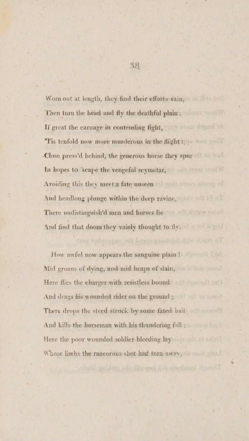 *• : - Worn out at length, they find their efforts vain, Then turn the head and fly the deathful plain: » , V if great the carnage ill contending fight, Tis tenfold now more murderous in the flight: •Close press'd behind, the generous horse they spur in hopes to scape the vengeful scymetar, i Avoiding this they meet a late unseen And headlong plunge within the deep ravine. There undistinguished men and horses lie ■ \ i . And find that doom they vainly thought to fly. ' . f •; • •• V • • • ; i •• V • 1 ' ' *•'. f r .• i l { I • - ‘ •’ f How awful now appears the sanguine plain l Mid groans of dying, and mid heaps of slain, Here flies the charger with resistless hound And drags his wounded rider on the ground ; There drops the steed struck by some fated bah And kills the horseman with his thundering fall; ■ Here the poor wounded soldier bleeding lay Whose limbs the rancorous shot had torn awav , /