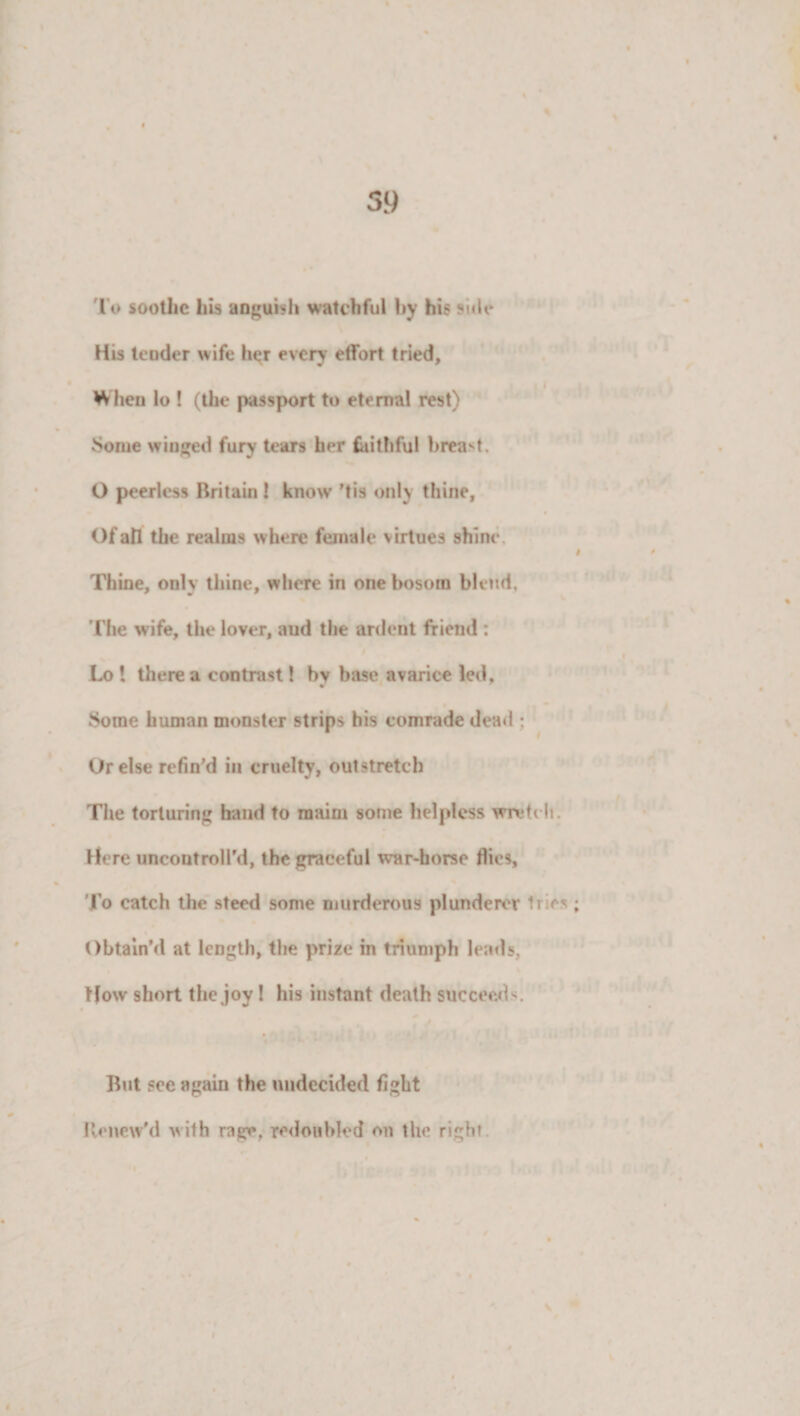 lo soothe his anguish watchful by his side His tender wife her every effort tried. When lo ! (the passport to eternal rest) vSome winged fury tears her faithful breast. O peerless Britain! know 'tis only thine. Of all the realms where female virtues shine Thine, only thine, where in one bosom blend. I 0 The wife, the lover, aud the ardent friend : Lo 1 there a contrast! by base avarice led, Some human monster strips his comrade dead : Ur else refin'd in cruelty, outstretch The torturing hand to maim some helpless wretch. Here uncontroll'd, the graceful war-horse flies, To catch the steed some murderous plunderer tries; Obtain’d at length, the prize in triumph leads. How short the joy! his instant death succeed s. But sec again the undecided fight Renew'd with rage, redoubled on the right