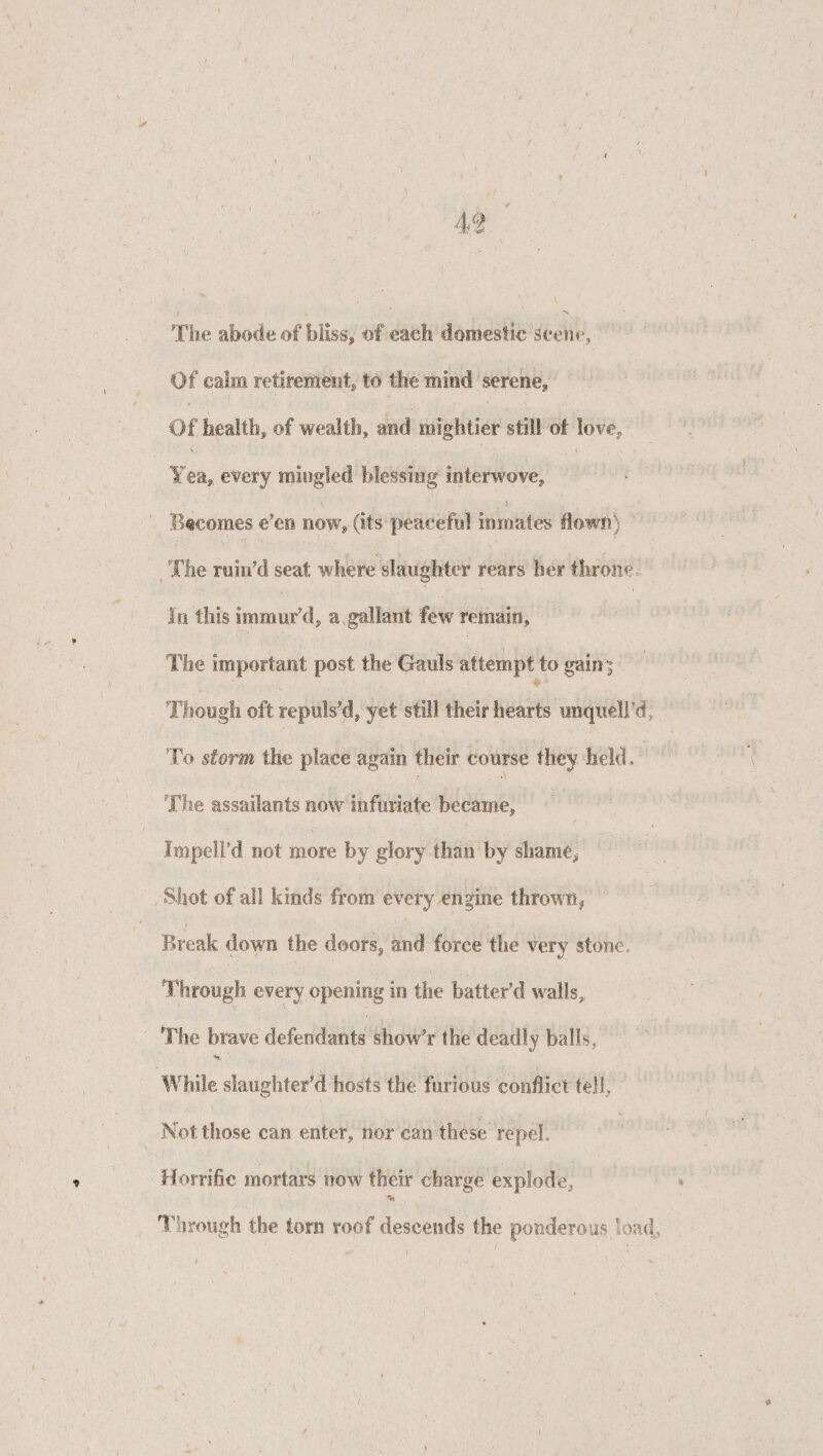 I t 1 . r >> y '1 ♦ . 1  , m ' The abode of bliss, of each domestic seen**. Of calm retirement* to the mind serene. Of health* of wealth* and mightier still of love, \ i Yea, every mingled blessing interwove. Becomes e’en now, (its peaceful inmates down) The ruin’d seat where slaughter rears her throne In this immur’d, a gallant few remain. The important post the Gauls attempt to gain i Though ©ft repuls’d* yet still their hearts iinquell’d To storm the place again their course they held. f o The assailants now Infuriate became, Impell’d not more by glory than by shame, Shot of all kinds from every engine thrown* Break down the doors, and force the very stone. Through every opening in the batter’d walls,, The brave defendants show’r the deadly balls,. While slaughter’d hosts the furious conflict tell, Not those can enter, nor can these repel,, Horrific mortars now their charge explode, Through the lorn roof descends the ponderous load,, * ' * A * , V'