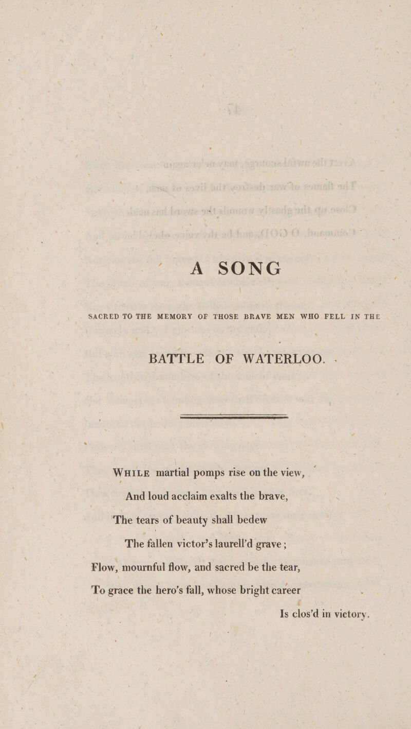 / A SONG •, - r SACRED TO THE MEMORY OF THOSE BRAVE MEN WHO FELL IN THE \ BATTLE OF WATERLOO. . While martial pomps rise on the view, t . • * And loud acclaim exalts the brave, The tears of beauty shall bedew The fallen victor’s laurell’d grave; Flow, mournful flow, and sacred be the tear, To grace the hero’s fall, whose bright career Is clos’d in victory. /