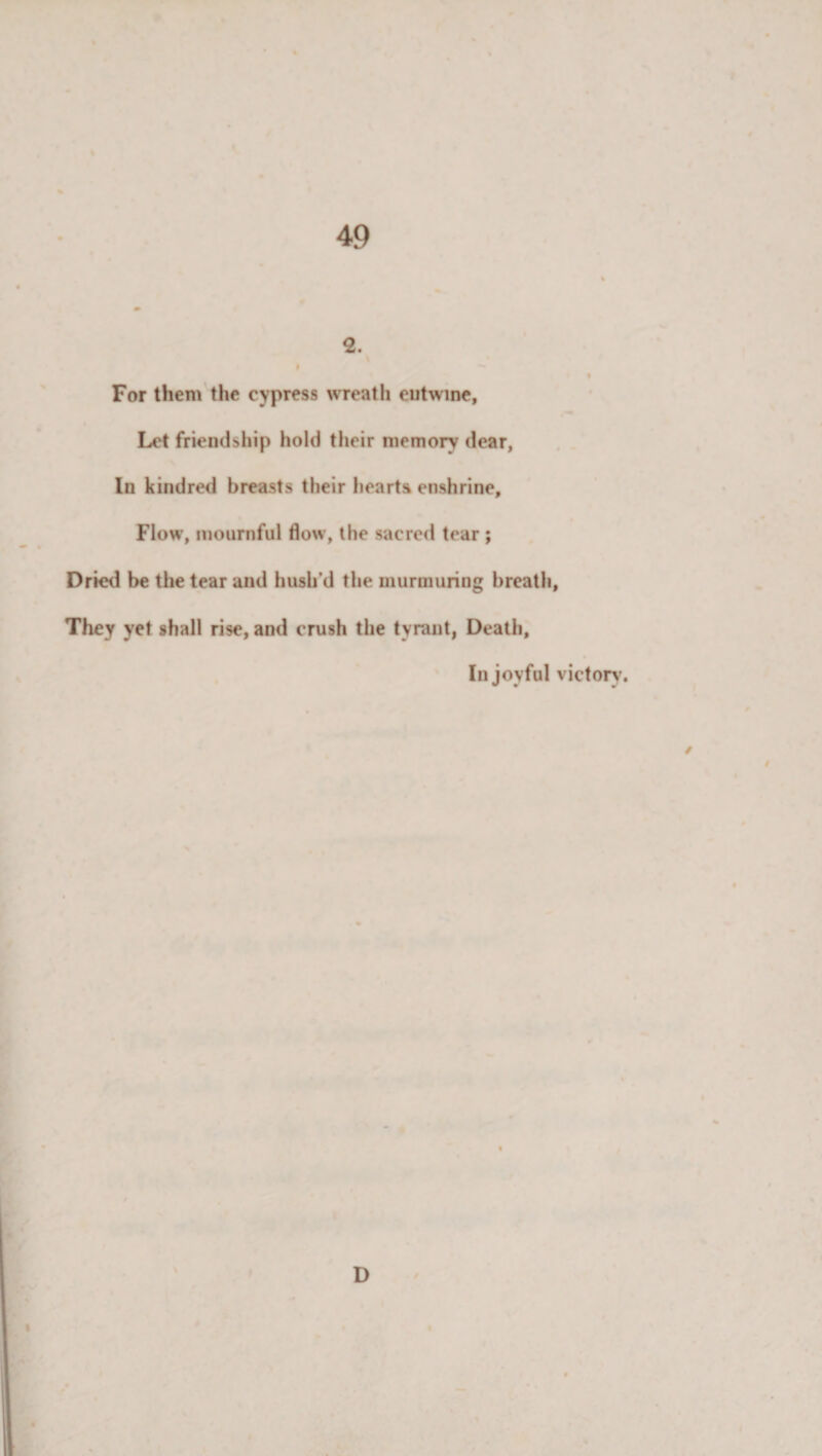 2. | For them the cypress wreath entwine, Let friendship hold their memory dear, In kindred breasts their hearts enshrine. Flow, mournful flow, the sacred tear ; Dried be the tear and hush’d the murmuring breath, They yet shall rise, and crush the tyrant, Death, In joyful victory. / D