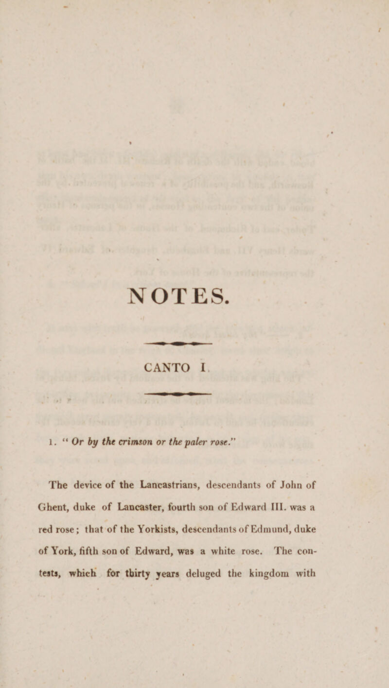 NOTES CANTO I. 1. “Or by the crimson or the paler rose.*' The device of the Lancastrians, descendants of John of Ghent, duke of Lancaster, fourth son of Edward III. was a red rose; that of the Yorkists, descendants of Edmund, duke of York, fifth son of Edward, was a white rose. The con¬ tests, which for thirty years deluged the kingdom with