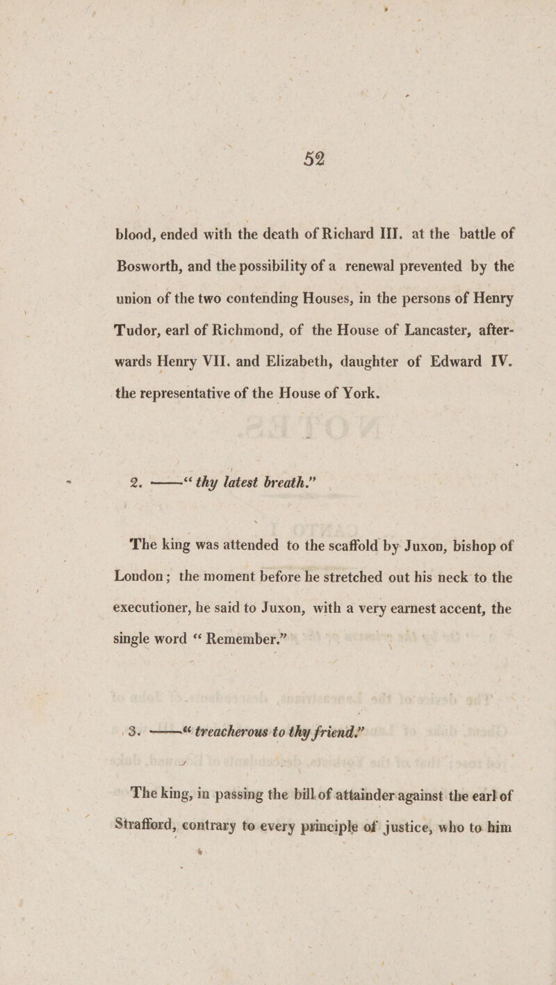 blood, ended with the death of Richard III. at the battle of Bosworth, and the possibility of a renewal prevented by the union of the two contending Houses, in the persons of Henry Tudor, earl of Richmond, of the House of Lancaster, after¬ wards Henry VII. and Elizabeth, daughter of Edward IV. the representative of the House of York. - ■ ' / . 2. ——thy latest breath j. • V \ The king was attended to the scaffold by Juxon, bishop of London; the moment before he stretched out his neck to the executioner, he said to Juxon, with a very earnest accent, the single word “ Remember/7 / 3. *-treacherous to thy friend” 4 ' • l <» The king, in passing the bill of attainder against the earl of Strafford, contrary to every principle of justice, who to him