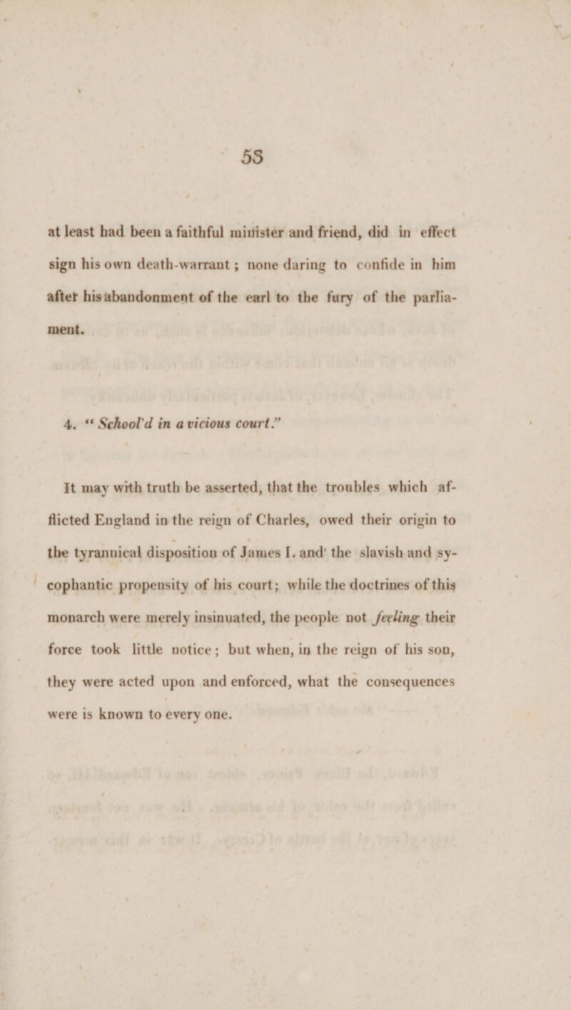 4 55 at least had been a faithful minister and friend, did in effect sign his own death-warrant; none daring to confide in him after his abandonment of the earl to the fury of the parlia¬ ment. 4. ** School'd in a vicious court” It may with truth be asserted, that the troubles which af¬ flicted England in the reign of Charles, owed their origin to the tyrannical disposition of Janies I. and' the slavish and sy¬ cophantic propensity of his court; while the doctrines of this monarch were merely insinuated, the people not feeling their force took little notice; but when, in the reign of his sou, they were acted upon and enforced, what the consequences were is known to every one.