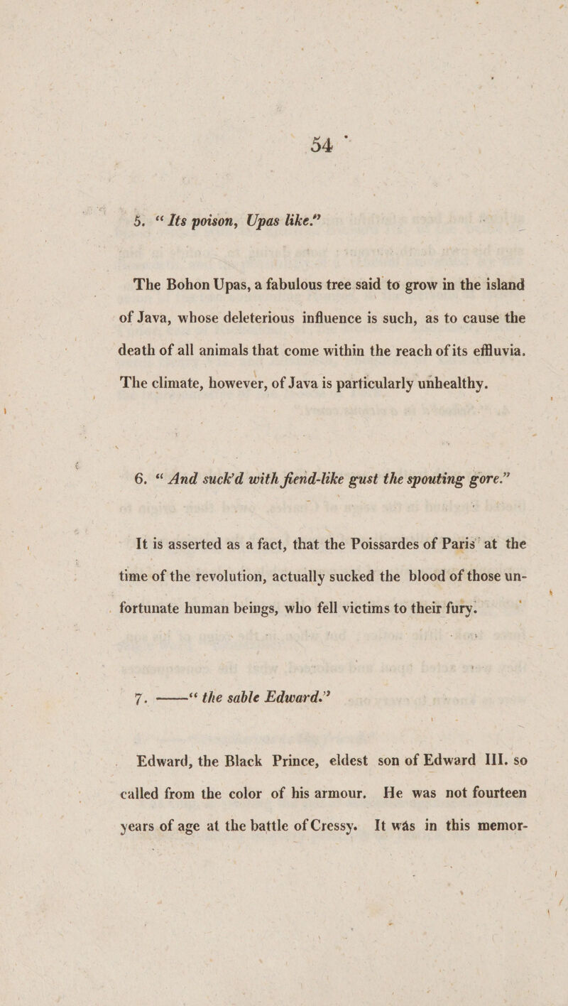 5. “ Its poison, Upas like.” The Bohon Upas, a fabulous tree said to grow in the island of Java, whose deleterious influence is such, as to cause the death of all animals that come within the reach of its effluvia. The climate, however, of Java is particularly unhealthy. 6. “ And suck'd with fiend-like gust the spouting gore” It is asserted as a fact, that the Poissardes of Paris at the time of the revolution, actually sucked the blood of those un¬ fortunate human beings, who fell victims to their fury. \ * • 1 .\y ’ ? - 7. —“ the sable Edward.” i Edward, the Black Prince, eldest son of Edward III. so called from the color of his armour. He was not fourteen years of age at the battle of Cressy. It w&amp;s in this memor-