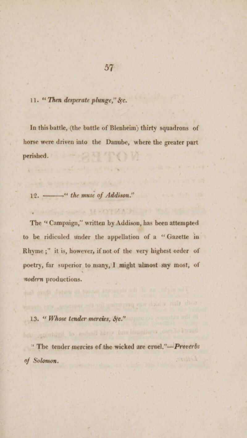 11.“ Then desperate plunge” §c. In this battle, (the battle of Blenheim) thirty squadrons of horse were driven into the Danube, where the greater part perished. 12. -“ the muse of Addison.” ft The “ Campaign,” written by Addison, has been attempted f to be ridiculed under the appellation of a “ Gazette in Rhyme it is, however, if not of the very highest order of poetry, far superior to many, I might almost say most, of % nodem productions. 13. “ Whose tender mercies, fyc.” ‘ The tender mercies of the wicked are cruel.”—Proverbs of Solomon.