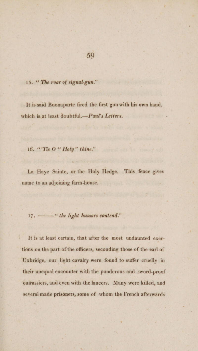 15. The roar of signal gun. It is said Buonaparte fired the first gun with his own hand, which is at least doubtful.—Paul's Letters. 16. “7m O  Holy  thine. La Haye Sainte, or the Holy Hedge. This fence gives name to an adjoining farm-house. 17. -“ the light hussars contend. It is at least certain, that after the most undaunted exer- • tions on the part of the officers, seconding those of the earl of Uxbridge, our light cavalry were found to suffer cruelly in % their unequal encounter with the ponderous and sword-proof cuirassiers, and even with the lancers. Many were killed, and several made prisoners, some of whom the French afterwards
