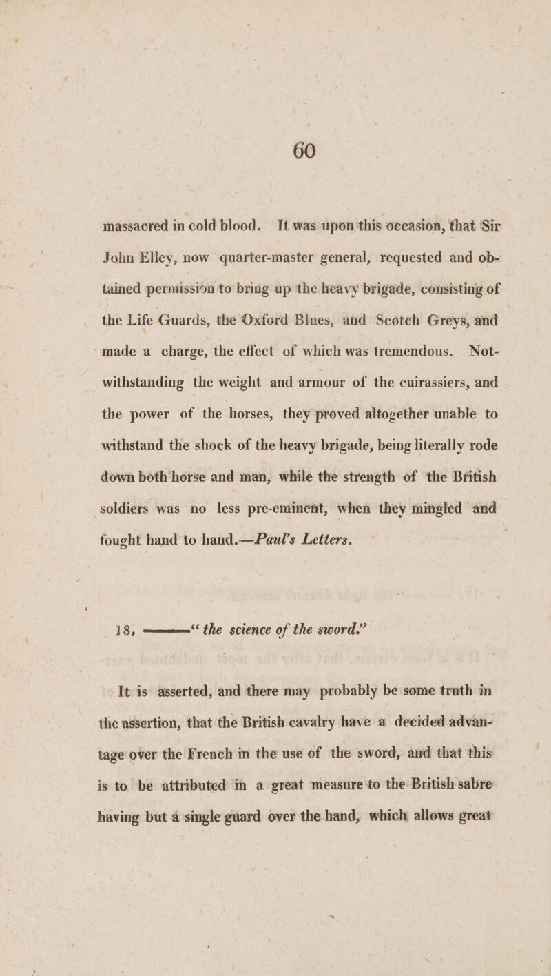 massacred in cold blood. It was upon this occasion, that Sir John Elley, now quarter-master general, requested and ob¬ tained permission to bring up the heavy brigade, consisting of the Life Guards, the Oxford Blues, and Scotch Greys, and made a charge, the effect of which was tremendous. Not¬ withstanding the weight and armour of the cuirassiers, and the power of the horses, they proved altogether unable to withstand the shock of the heavy brigade, being literally rode down both horse and man, while the strength of the British soldiers was no less pre-eminent, when they mingled and fought hand to hand.—Paul's Letters. 18, — - —- “ the science of the sword” It is asserted, and there may probably be some truth in the assertion, that the British cavalry have a decided advan¬ tage over the French in the use of the sword, and that this is to be attributed in a great measure to the British sabre having but a single guard over the hand, which allows great