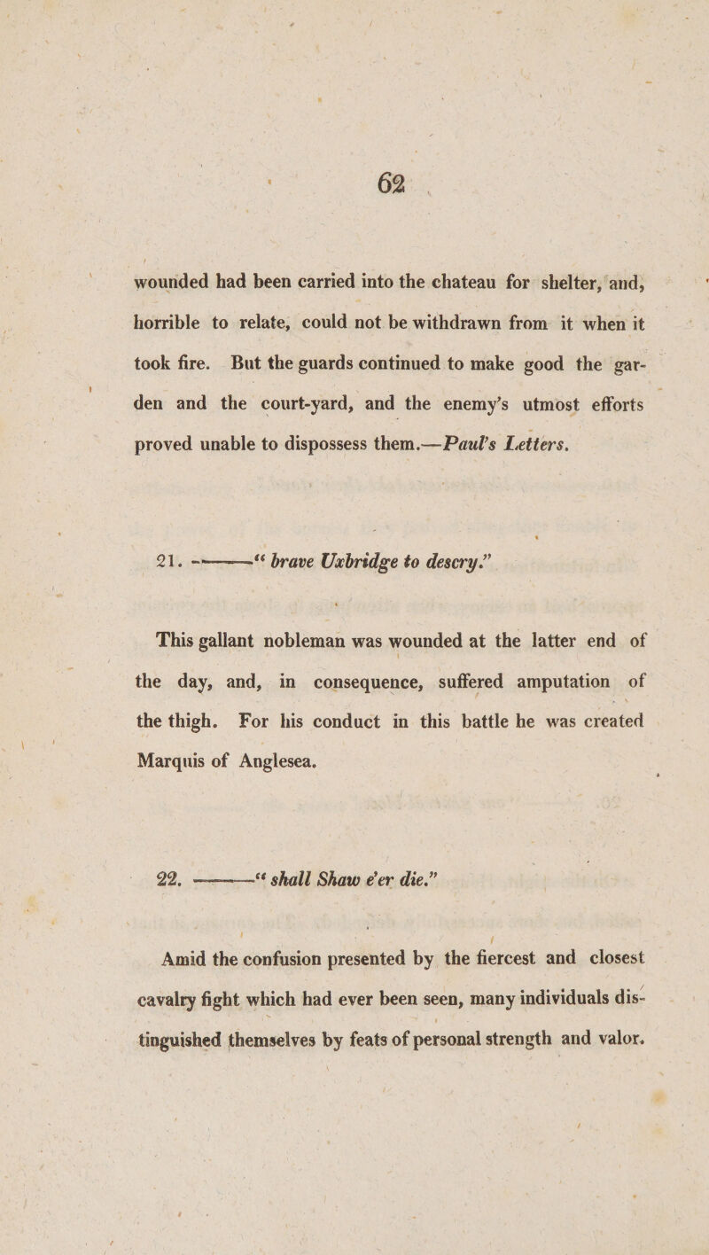 wounded had been carried into the chateau for shelter, and, horrible to relate, could not be withdrawn from it when it took fire. But the guards continued to make good the gar¬ den and the court-yard, and the enemy's utmost efforts proved unable to dispossess them. -.Paul's Letters. 21. — ■' brave Uxbridge to descry This gallant nobleman was wounded at the latter end of the day, and, in consequence, suffered amputation of the thigh. For his conduct in this battle he was created Marquis of Anglesea. 22. ——54 shall Shaw e’er die ” Amid the confusion presented by the fiercest and closest cavalry fight which had ever been seen, many individuals dis¬ tinguished themselves by feats of personal strength and valor.