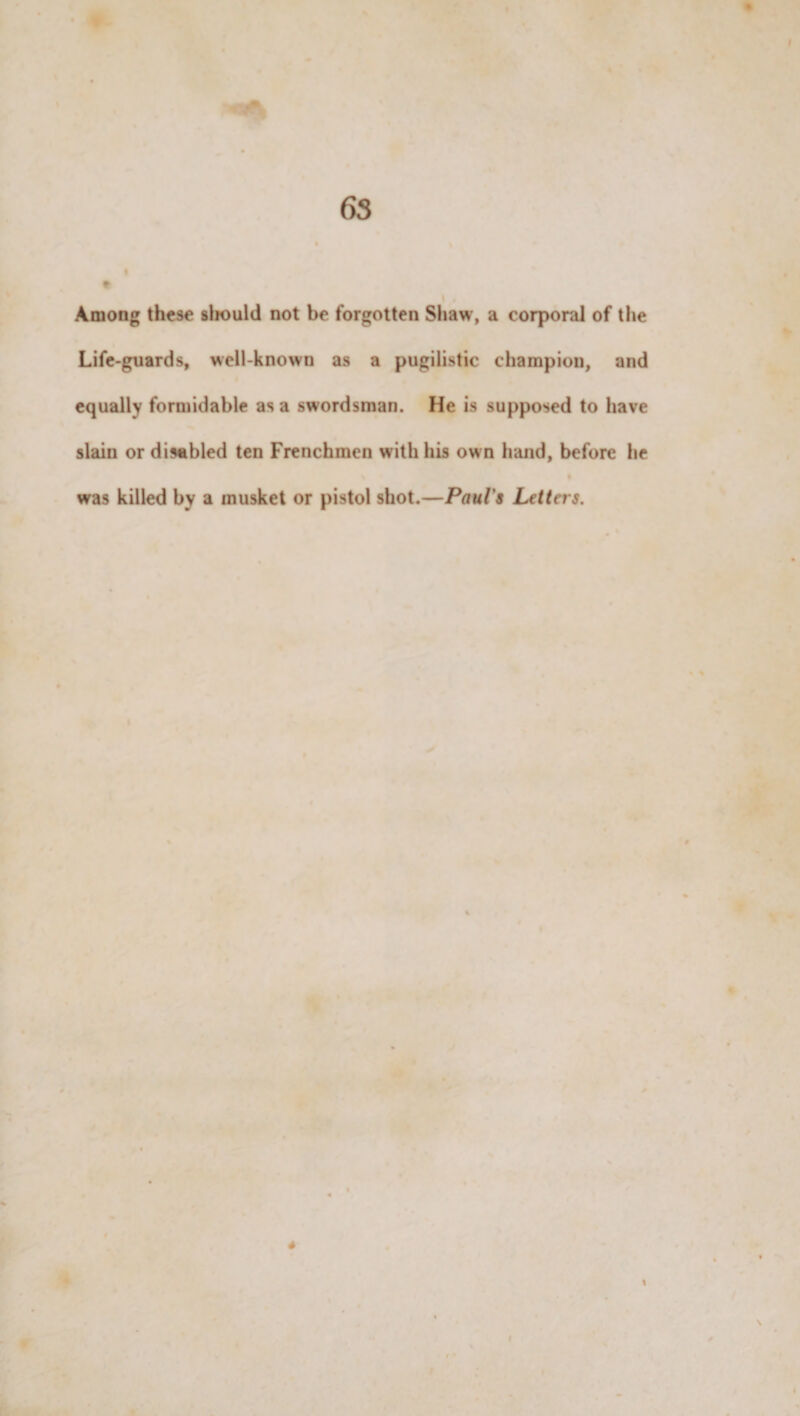 Among these sliould not be forgotten Shaw, a corporal of the Life-guards, well-known as a pugilistic champion, and equally formidable as a swordsman. He is supposed to have slain or disabled ten Frenchmen with his own hand, before he was killed by a musket or pistol shot.—Paul's Letters.