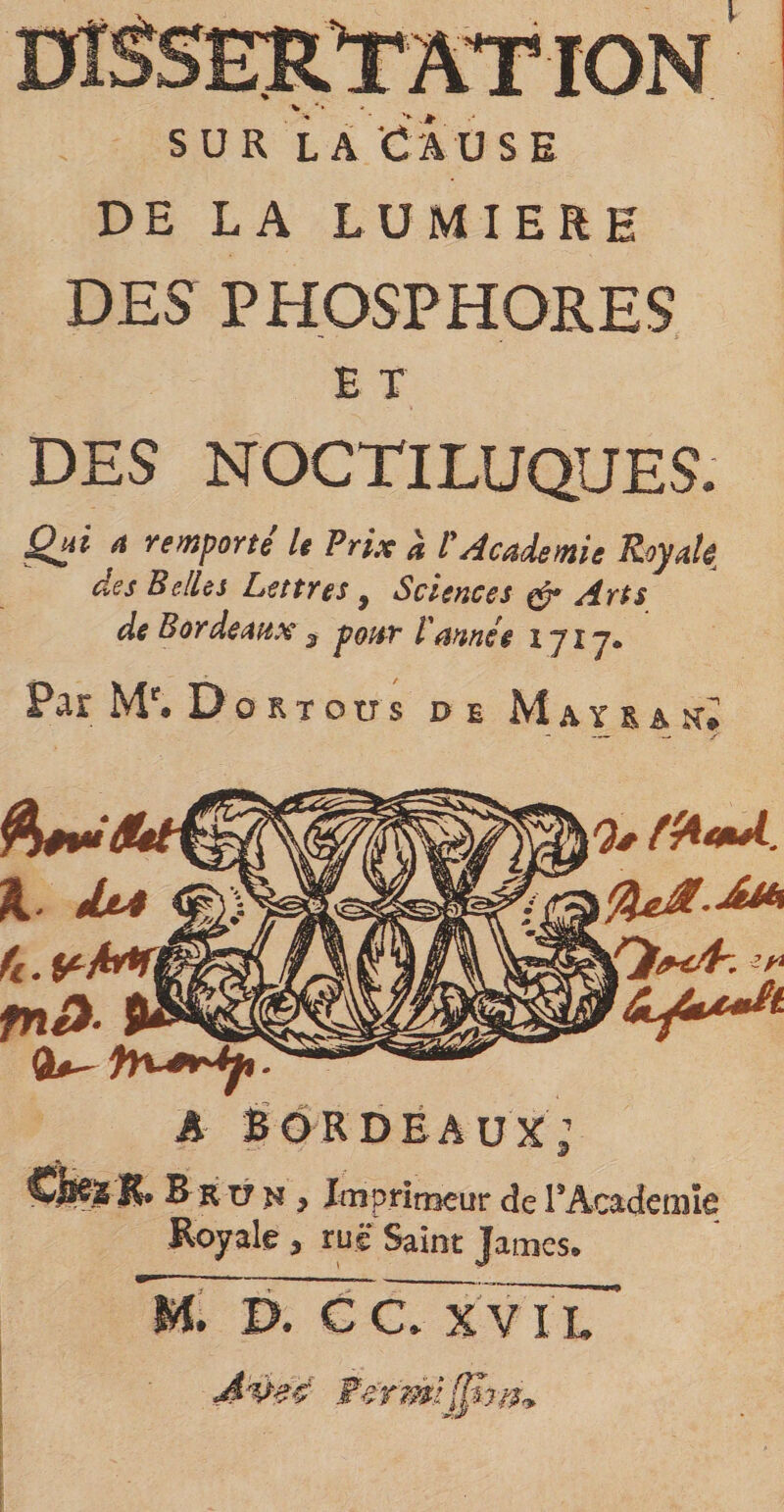 V sur la Cause DE LA LUMIERE DES PHOSPHORES E T DES NOCTILUQUES. Qui * remporté le Prix à l'Academie Royale, cies Belles Lettres 3 Sciences eér Arts de Bordeaux 3 pour l'année 1717* Par Mr. Do rt ou s de Maïs a tri Q* ffruul. A BORDEAUX’ B r t? n y Imprimeur de PAcademîe Royale 9 ru® Saint James® M. P. CC XV IL Avzë Fermîfp}??,