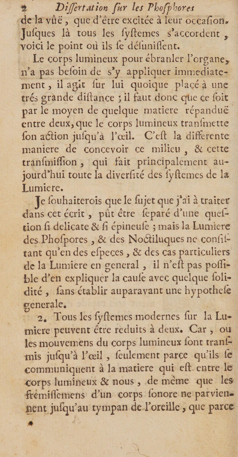 de la vue , que d’être excitée à leur occafîom Jufques là tous les fyftemes s’accordent y voici le point ou ils le détuni fient. Le corps lumineux pour ébranler l’organe* n’a pas befoin de s’y appliquer immédiate¬ ment, il agit lur lui quoique placé à une très grande diiiance ;il faut donc que ce foit par le moyen de quelque matière répandue entre deux^que le corps lumineux tranfmette fon aâion jufqu’à Tceil. C’efl: la differente maniéré de concevoir ce milieu } &amp; cette tranfmiflion 5 qui fait principalement au¬ jourd’hui toute la diverfité des lyftemes de la Lumière. Je fouhaiterois que le fujet que j’ai à traiter dans cet écrit , pût être feparé d’une quei- tion fi délicate &amp; fi épineufë ; mais la Lumière des Phofpores, &amp; des Noâiluques ne confit tant qu’en des efpeces} &amp; des cas particuliers de la Lumière en general &gt; il n’efl pas pofii- ble d’en expliquer la caufê avec quelque loli- dité , fans établir auparavant une hypothefè generale. 2. Tous les fyflemes modernes fur la Lu¬ mière peuvent être réduits à deux. Car, ou les mouvemens du corps lumineux font tranfi- mis jufqu’à l’œil ? feulement parce qu’ils tè communiquent à la matière qui eft entre le corps lumineux &amp; nous, de même que les ftemiffemens d’un corps fbnore ne parvien¬ nent jufqu’au tympan de l’oreille, que parce .#