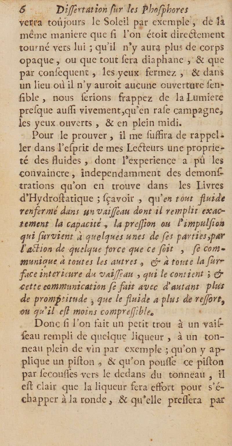 verra toujours le Soleil par exemple , de la même maniéré que fi Ton étoit directement tourné vers lui ; qu’il n9y aura plus de corps opaque, ou que tout fera diaphane , &amp; que par conséquent, les yeux fermez , &amp; dans un Heu ou il n’y auroit aucune ouverture ien- fible , nous (Crions frappez de la Lumière prefque auffi vivement,qu’en raie campagne^ les yeux ouverts , &amp; en plein midi. Pour le prouver, il me fuffira de rappel- 1er dans l’efprit de mes LeCteurs une proprié¬ té des fluides, dont Pexperience a pu les convaincre, indépendamment des demonf» trations qu’on en trouve dans les Livres «d’Hydroffatique ; feavoir , qu’en tout fluide renfermé dans unvaijfeau dont il remplit exac¬ tement la capacité ^ laprejfion ou Pimpulfion qui jurvient à quelques unes de fis parti es,par ï.action de quelque force que ce fit , fè com¬ munique a toutes les autres , &amp; a toute la fur face intérieure du vaijfeau , qui le contient çjr cette communication fe fait avec d’autant plus de promptitude } que le fluide a plus de reffort^ m qu’il efl moins comprefflble* Donc fi l'on fait un petit trou â un vail- feau rempli de quelque liqueur , à un ton¬ neau plein de vin par exemple ; qu’on y ap¬ plique un pi don &amp; qu’on pouffe ce pifton par Jécouflés vers le dedans du tonneau 5 il eft clair que la liqueur fera effort pour s’é¬ chapper à la ronde, &amp; qu’elle preliera par