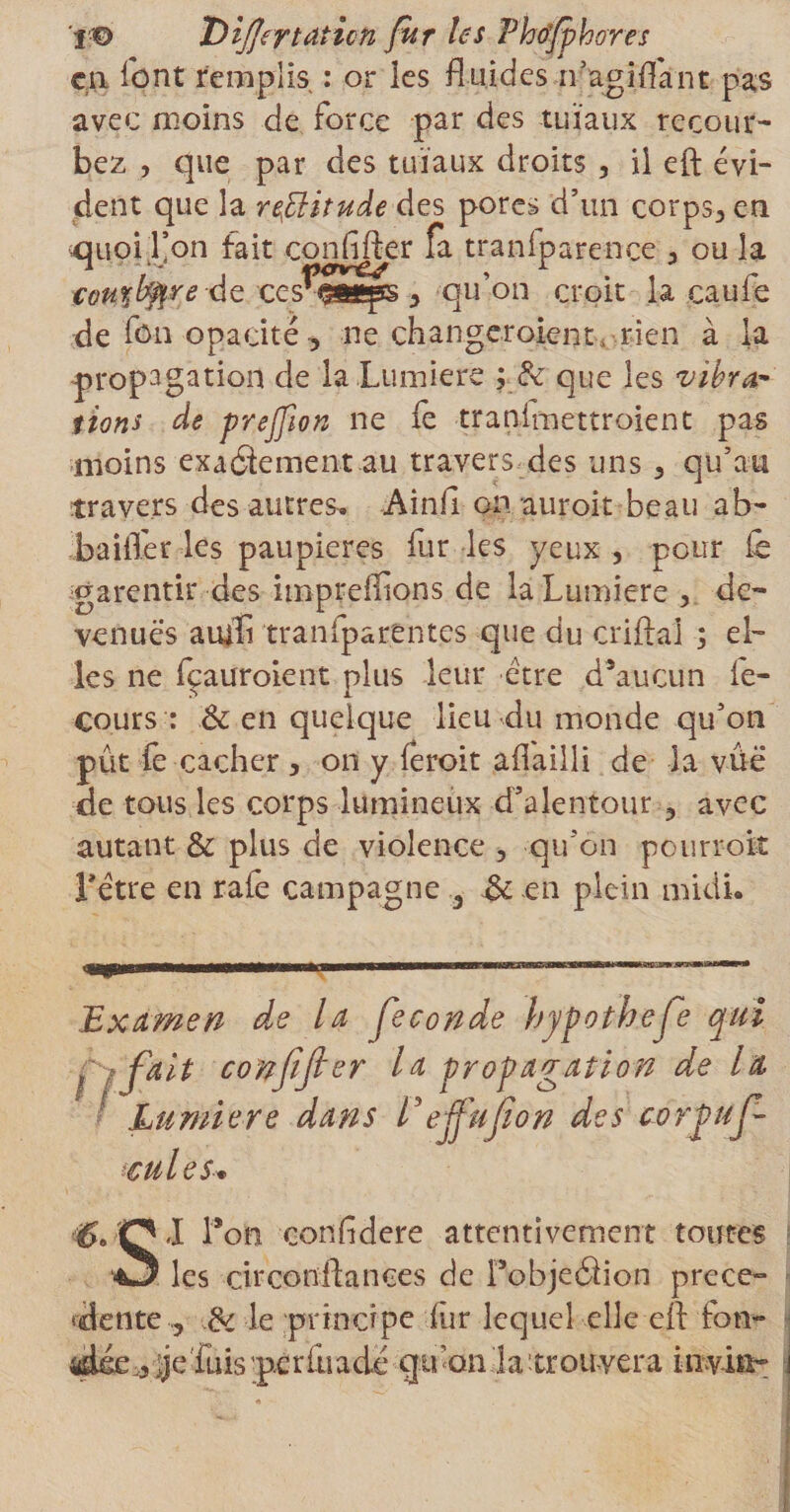 en font remplis : or les fluides n’agiflant pas avec moins de force par des tuïaux recour¬ bez , que par des tuïaux droits , il eft évi¬ dent que la rffiitude des pores d’un corps, en -quoil’on fait confifter fa traniparence , ou la cour^re de ces qu’on croit la caufe de fon opacité -, ne changcroient, rien à la propagation de la Lumière ; &amp; que les vibra* îions de prejfion ne fe tranimettroient pas moins exactement au travers des uns, qu’au travers des autres. Ainil on auroit beau ab- baifler les paupières fur les yeux , pour fe garentir des impreiflons de la Lumière , de¬ venues amïï tranfparentes que du crifta'l ; el¬ les ne fçauroient plus leur être d’aucun fe- cours : &amp; en quelque lieu du monde qu’on pût fe cacher , on y (eroit aflailli de la vûe de tous les corps lumineux d’alentour , avec autant &amp; plus de violence , qu’on pourrok Têtre en rafe campagne 3 &amp; en plein midi. Examen de la fécondé hyfothefe qui Çifait confifter la propagation de lit Lumière dans Veffufion des corpuf- icules. i'O,I l’on confldere attentivement toutes •O les cir confiances de FobjeClion prece° ‘dente , &amp; le principe fur lequel elle eft fon- idée_3 &gt;je fuisp.crfuadé qu’on la'trouvera iiiviii-