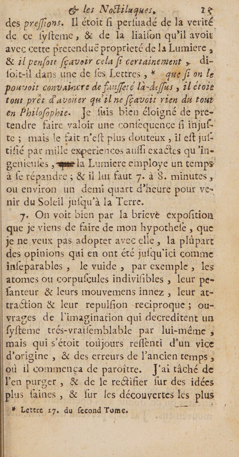 &amp; h* NoÜilttques* Z£ des prejfions. Il étoit fi periüadé de la vérité de ce fyfteine, &amp; de la liaifon qu’il avoit avec cette prétendue propriété de la Lumière , de il penfoît fi avoir cela fi certainement &gt; di- loit-il dans une de (es Lettres, * que fi on le pouvait convaincre de fimjfeté là-dcjflts , il étoit tout prêt £ avouer quilne fiçavoit rien du tout en Philofiopbie. Je fuis bien éloigné de pré¬ tendre faire valoir une coniequcnce fi injuf te ; mais le fait n'éft plus douteux , il eft jul- tijïé par mille expériences auffi exactes qu ln« ge meules ,-spela Lumière employé un temps- à te répandre ; de il lui faut y. à 8. minutes, ou environ un demi quart d’heure pour vey nîr du Soleil jufqu’à la Terre. y. On voit bien par la brievè expofitioa que je viens de faire de mon hypothelè , que je ne veux pas adopter avec elle , la plupart des opinions qui en ont été jutqu'ici comme inteparables , le vuide 3 par exemple , les atomes ou corpufcules indivifibles , leur pe- fanteur &amp; leurs mouvemens innez 3 leur at¬ traction de leur repulfion réciproque ; ou¬ vrages de l’imagination qui decreditent un fyfteme trés-vraifemblable par lui-me me , mais qui s’étoit toujours refiénti d'un vice d’origine , &amp; des erreurs de l’ancien temps 3 | où il commença de paroitre. J’ai tâché de l’en purger , 6c de le redtifier fur des idées plus faines , &amp; fur les découvertes les plus * Lettre 17. du fécond Tome. ■7 L ^