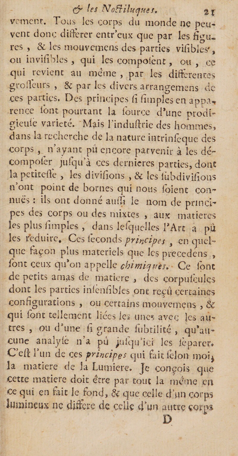 les NoEHluejues, 2% varient. Tous les corps du monde ne peu¬ vent donc différer entr’eux que par les res , &amp; les mouvemens des parties vifibles% ou invifibles, qui les compoient, ou , ce qui revient au meme , par les differentes gro(leurs , &amp; par les divers arrangemens de ces parties. Des principes fi Amples en appa, rence font pourtant la fource d’une nrodfe gieufe vaiiete. Mais 1 induffrie des hommes » dans la recherche de la nature intrinléque des corps , n’ayant pu encore parvenir à les dé- compofér jufqu’à ces dernieres parties, dont la petite fie , les divifions , &amp; les fiibdivifions n’ont point de bornes qui nous foient con~ nues î ils ont donne autTr le nom de pnncl- pes des corps ou des mixtes , aux matières les plus fi tn pies , dans lefiquelles TArt a pu les réduire. Ces féconds principes 3 en quel¬ que façon plus materiels que les précédais , font ceux qu’on appelle chimiques. Ce font de petits amas de matière > des corpufcules dont les parties infenhbies ont reçu certaines configurations , ou certains mouvemens , qui font tellement liées les unes avec les au¬ tres , ou d’une fi grande fubtilité , qu’au¬ cune analyfe n a pu ^uiqu’icf les feparcr* C’efi: l’un de ces principes qui fait félon moq la matière de la Lumière, je conçois que cette matière doit être par tout la même en ce qui en fait le fond, &amp; que celle d'un corps lumineux ne diffère de celle d’un autre çotm