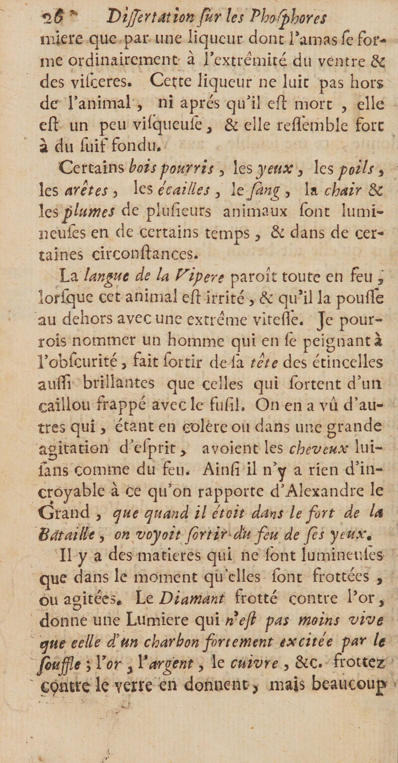 «2ô * Differtdt ion fur les Phofphores miere que par une liqueur, dont l’amas le for¬ me ordinairement à l’extrémité du ventre &amp; des vifeeres. Cette liqueur ne luit pas hors de l’animal, ni apres qu’il eft mort , elle eft un peu vifqueulé, &amp; elle reffemble fore à du luif fondu. Certains bois pourris y les yeux, les poils > les arêtes , les écailles , Itjàng , la chair &amp; les plumes de plulieurs animaux font lu mi¬ neurs en de certains temps 3 &amp; dans de cer¬ taines circonftances. La langue de la fripeve paroit toute en feu lorfque cet animal eft irrité y &amp; qu’il la pouffe au dehors avec une extrême vltefle- Je pour- rois nommer un homme qui en fe peignant à l’obfcurité ? fait fortîr de fa tête des étincelles auffi brillantes que celles qui fortent d’un caillou frappé avec le fufih On en a vu d’au¬ tres qui y étant en colère ou dans une grande agitation d’efprit, avoient les lui- fans comme du feu. Ainfi il n’y a rien d’in¬ croyable à ce qu’on rapporte d’Alexandre le Grand , que quand il étoit dans le fort de la Bataille y on voyoit foYtirdéu feu de fes yeüx. Il y a des matières qui ne font lumineutes que dans le moment qu’elles font frottées , ou agitées. 'Le. Diamant frotté contre l’or, donne une Lumière qui nef pas moins vive que celle dé un charbon fortement excitée par le /buffle y Y or «, Y argent, le cuivre , &amp;c. frottez centre le verre en donnent, mais beaucoup