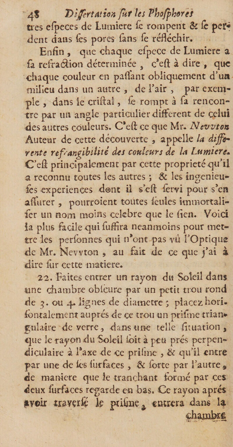 4$ DijfertAlton fut les Phofphores très efpeces de Lumière fc rompent &amp; le per* dent dans (es pores fans fe réfléchir. Enfin , que chaque efpece de Lumière a fà refraâion déterminée s c*eft à dire , que chaque couleur en paflant obliquement d’ua milieu dans un autre , de l’air , par exem¬ ple , dans le criftal, fê rompt à fa rencon¬ tre par un angle particulier different de celui des autres couleurs. C*eft ce que Mr. Newton Auteur de cette découverte , appelle U diffe¬ rente réfrangibilité des couleurs de la Lumière* C’efl; principalement par cette propriété qu’il a reconnu toutes les autres ; &amp; les ingénieu¬ rs expériences dont il s efl: fêrvi pour s5en affurer , pourroient toutes feules iinmottali- fer un nom moins célébré que ie fien. Voici la plus facile qui fuffira neanmoins pour met¬ tre les perfbnnes qui n*ont pas vu l’Optique de Mr. Newton s .au fait de ce que j’ai à dire fur cette matière. 22. Faites entrer un rayon du Soleil dans y ne chambre oblcure par un petit trou rond de 3. ou 4. lignes de diamètre ; placez hori* fontalement auprès de ce trou un prit me trian* gulaire de verre, dans une telle fit nation a que le rayon du Soleil loit à peu prés perpen¬ diculaire a Taxe de ce prifme 3 &amp; qu’il entre par une de les lut faces 5 &amp; forte par l’autre 9 de maniéré que le tranchant formé par ces deux furfaces regarde en bas. Ce rayon après |v©ir travçr£p k pûône ^ entrera dans la