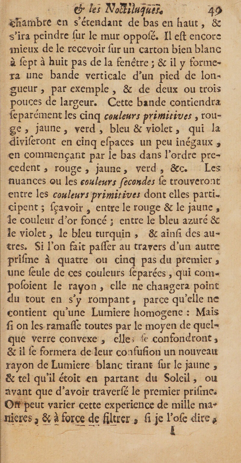 &amp; les TJoSihjûife •chambre en s'étendant de bas en haut, &amp;: s’ira peindre fur le mur oppofé. Il eft encore mieux de le recevoir fur un carton bien blanc à fept à huit pas de la fenêtre ; &amp; il y forme¬ ra une bande verticale d’un pied de Ion* gueur, par exemple , &amp; de deux ou trois pouces de largeur. Cette bande contiendra feparément les cinq couleurs primitives , rou¬ ge * jaune 5 verd * bleu &amp; violet , qui la diviseront en cinq efpaces un peu inégaux , en commençant par le bas dans l’ordre pre¬ cedent , rouge , jaune, verd , &amp;c. Les nuances ou les couleurs fécondés fe trouveront entre les couleurs primitives dont elles partie cipent ; fçavoir 9 entre le rouge &amp; le jaune , le couleur d’or foncé ; entre le bleu azuré &amp; le violet* le bleu turquin , &amp; ainfi des au¬ tres. Si l’on fait paffer au travers d’un autre prifme à quatre ou cinq pas du premier a une feule de ces couleurs fêparées, qui com- pofoient le rayon , elle 11e changera point du tout en s’y rompant s parce qu’elle ne contient qu’une Lumière homogène : Mais fi on les ramafle toutes par le moyen de quel¬ que verre convexe 5 elle; fe confondront % &amp; il fe formera de leur confufion un nouveau rayon de Lumière blanc tirant fur le jaune , &amp; tel qu’il étoit en partant du Soleil, ou avant que d’avoir traverfé le premier prifme* Off peut varier cette expérience de mille ma** nieres 3 &amp; à force de filtrer ÿ fi je l’ofe dire * ; ~ ; s