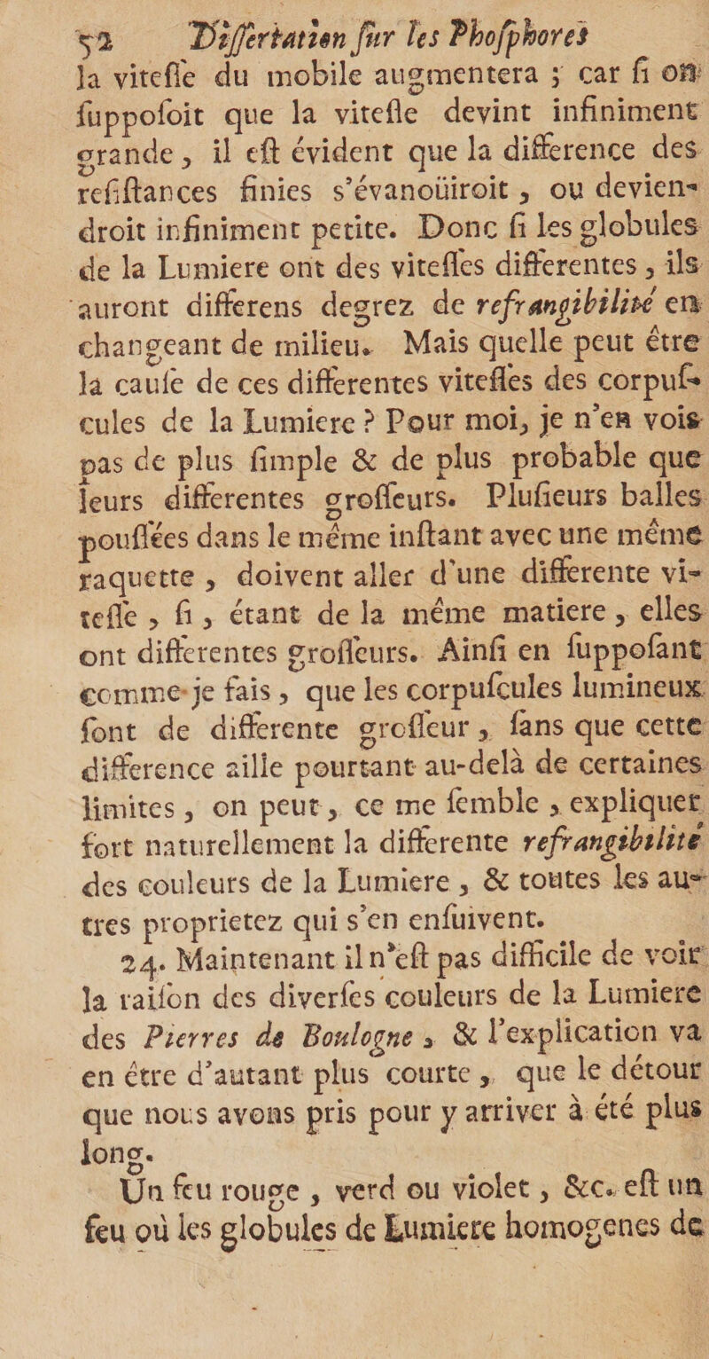 Uijfirïétiên fur Us Phofphores la vitefle du mobile augmentera ; car fi on fuppofoit que la vitefle devint infiniment grande, il eft évident que la differente des refiftances finies s’évanoüiroit, ou deviens droit infiniment petite. Donc fi les globules de la Lumière ont des vitefl'es differentes, ils auront differens degrez de réfrangibilité en changeant de milieu* Mais quelle peut être la caulê de ces differentes vitefles des corpuf» cules de la Lumière ? Pour moi, je n'en vois pas de plus fimple &amp; de plus probable que leurs differentes groffeurs. Plufieurs balles pou fiée s dans le même infiant avec une même raquette , doivent aller d’une differente vi¬ te fle , fi , étant de la même matière, elles ont differentes groffeurs. Ainfi en fuppofant comme je fais, que les corpuieules lumineux font de differente grofleur, fans que cette différence aille pourtant au-delà de certaines limites, on peut, ce me femble , expliquer fort naturellement la differente réfrangibilité des couleurs de la Lumière , &amp; toutes les au~ très proprietez qui s’en enfuivent. 24. Maintenant iln’effpas difficile de voir la talion des diverfès couleurs de la Lumière des Pierres de Boulogne 3 &amp; P explication va en être d'autant plus courte , que le détour que nous avons pris pour y arriver à été plus long. Un feu rouge , verd ou violet, &amp;c. efl: un feu où les globules de Lumière homogènes de