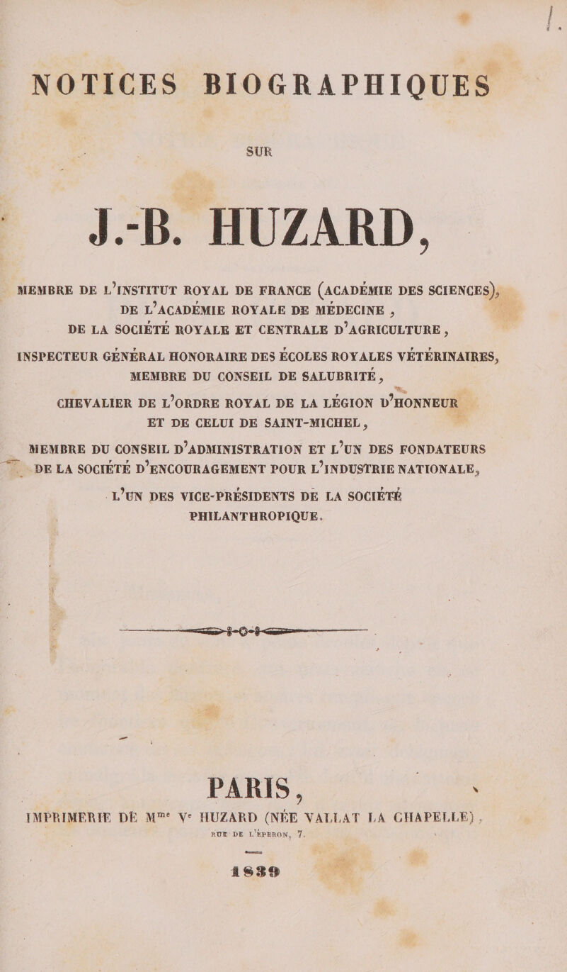 NOTICES BIOGRAPHIQUES SUR J.-B. HUZARD, MEMBRE DE L’INSTITUT ROYAL DE FRANCE (ACADEMIE DES SCIENCES),, DE L’ACADÉMIE ROYALE DE MEDECINE , DE LA SOCIÉTÉ ROYALE ET CENTRALE D’AGRICULTURE , INSPECTEUR GÉNÉRAL HONORAIRE DES ÉCOLES ROYALES VÉTÉRINAIRES, MEMBRE DU CONSEIL DE SALUBRITÉ, CHEVALIER DE L’ORDRE ROYAL DE LA LÉGION d’hONNEUR ET DE CELUI DE SAINT-MICHEL, MEMBRE DU CONSEIL D’ADMINISTRATION ET l’üN DES FONDATEURS DE LA SOGIÉTÉ d’eNCOURAGEMENT POUR L’iNDUSTRIE NATIONALE, L’üN DES VICE-PRÉSIDENTS DE LA SOCIÉTÉ PHILANTHROPIQUE, PARIS, IMPRIMERIE DE Mme Ve HUZARD (NÉE NARRAT RA CHAPELLE), rüî de l’éperon, 7, 1939