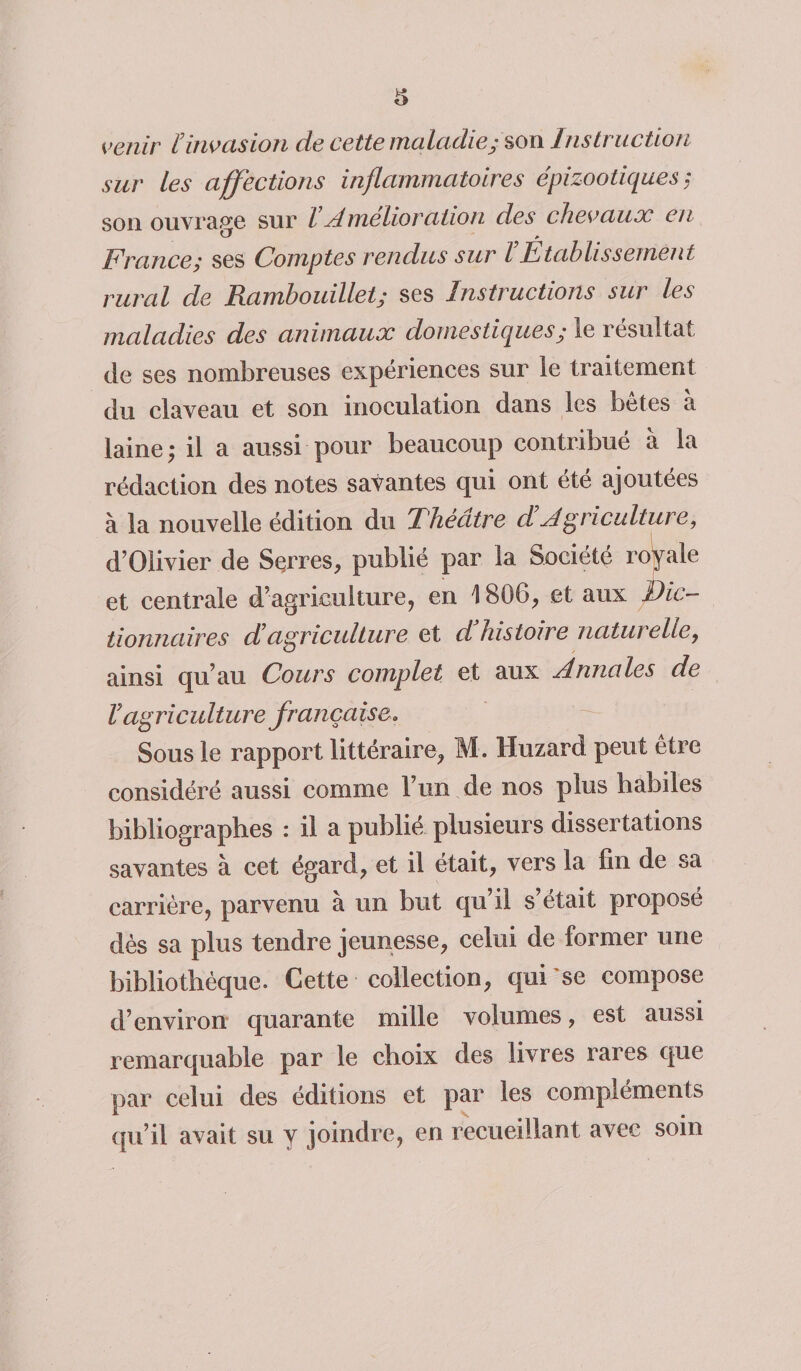 s venir linvasion de cette maladie; son Instruction sur les affections inflammatoires épizootiques,* son ouvrage sur l Amelioration des chevaux en France; ses Comptes rendus sur ïEtablissement rural de Rambouillet; ses Instructions sur les maladies des animaux domestiques ; le résultat de ses nombreuses expériences sur le traitement du claveau et son inoculation dans les bêtes à laine; il a aussi pour beaucoup contribué à la rédaction des notes savantes qui ont été ajoutées à la nouvelle édition du Théâtre cl Agriculture, d’Olivier de Serres, publié par la Société royale et centrale d’agriculture, en 1806, et aux Dic¬ tionnaires d agriculture et d histoire naturelle, ainsi qu’au Cours complet et aux Annales de Vag ri c ulture frartça ise. Sous le rapport littéraire, M . Huzard peut être considéré aussi comme l’un de nos plus habiles bibliographes : il a publié plusieurs dissertations savantes à cet égard, et il était, vers la fin de sa carrière, parvenu à un but qu’il s’était proposé dès sa plus tendre jeunesse, celui de former une bibliothèque. Cette collection, qui'se compose d’environ quarante mille volumes, est aussi remarquable par le choix des livres rares que par celui des éditions et par les compléments qu’il avait su y joindre, en recueillant avec soin