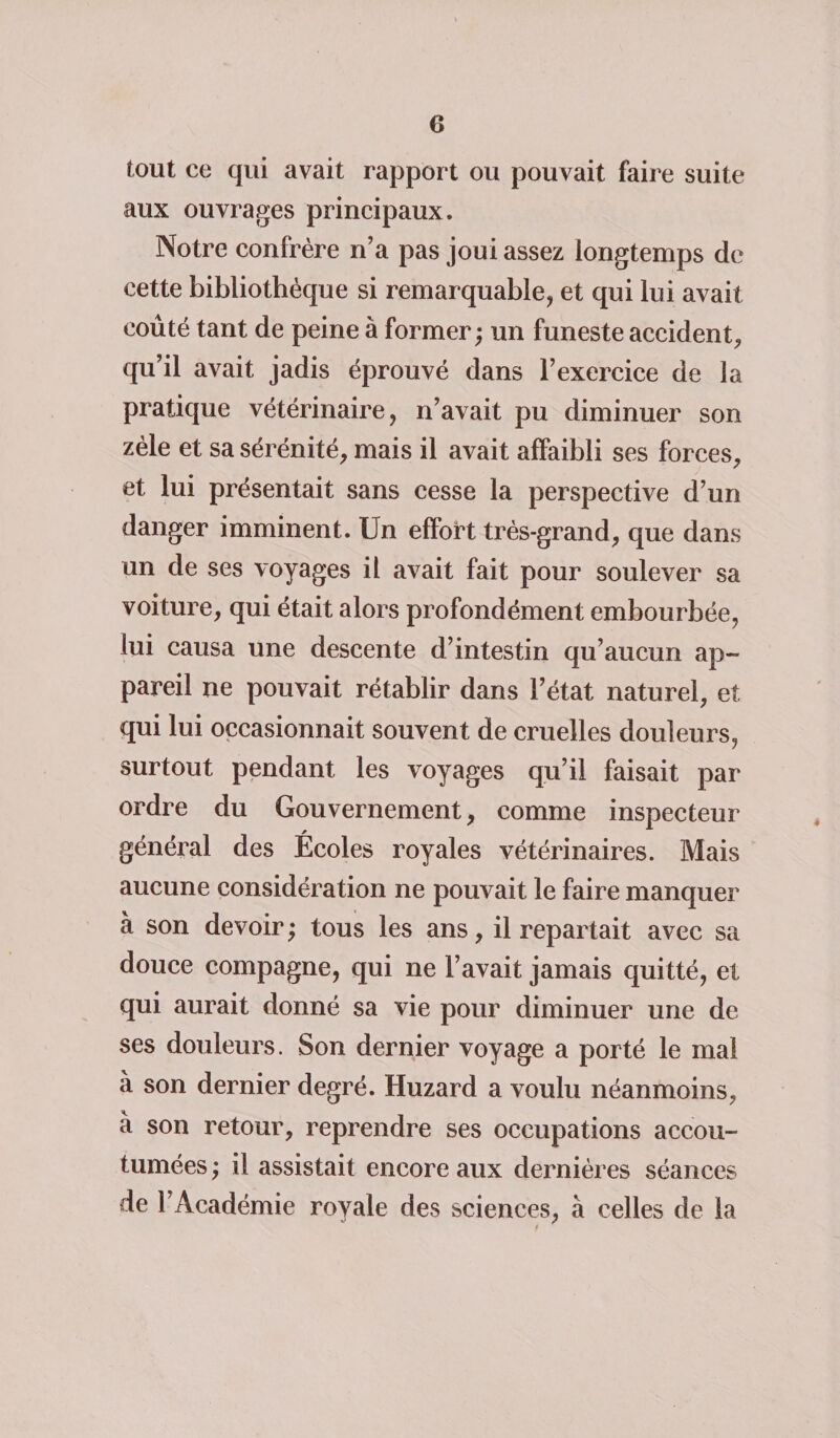 tout ce qui avait rapport ou pouvait faire suite aux ouvrages principaux. Notre confrère n’a pas joui assez longtemps de cette bibliothèque si remarquable, et qui lui avait coûté tant de peine à former; un funeste accident, qu’il avait jadis éprouvé dans l’exercice de la pratique vétérinaire, n’avait pu diminuer son zèle et sa sérénité, mais il avait affaibli ses forces, et lui présentait sans cesse la perspective d’un danger imminent. Un effort très-grand, que dans un de ses voyages il avait fait pour soulever sa voiture, qui était alors profondément embourbée, lui causa une descente d’intestin qu’aucun ap¬ pareil ne pouvait rétablir dans l’état naturel, et qui lui occasionnait souvent de cruelles douleurs, surtout pendant les voyages qu’il faisait par ordre du Gouvernement, comme inspecteur général des Écoles royales vétérinaires. Mais aucune considération ne pouvait le faire manquer à son devoir ; tous les ans, il repartait avec sa douce compagne, qui ne l’avait jamais quitté, et qui aurait donné sa vie pour diminuer une de ses douleurs. Son dernier voyage a porté le mal à son dernier degré. Huzard a voulu néanmoins, à son retour, reprendre ses occupations accou¬ tumées ; il assistait encore aux dernières séances de l’Académie royale des sciences, à celles de la $
