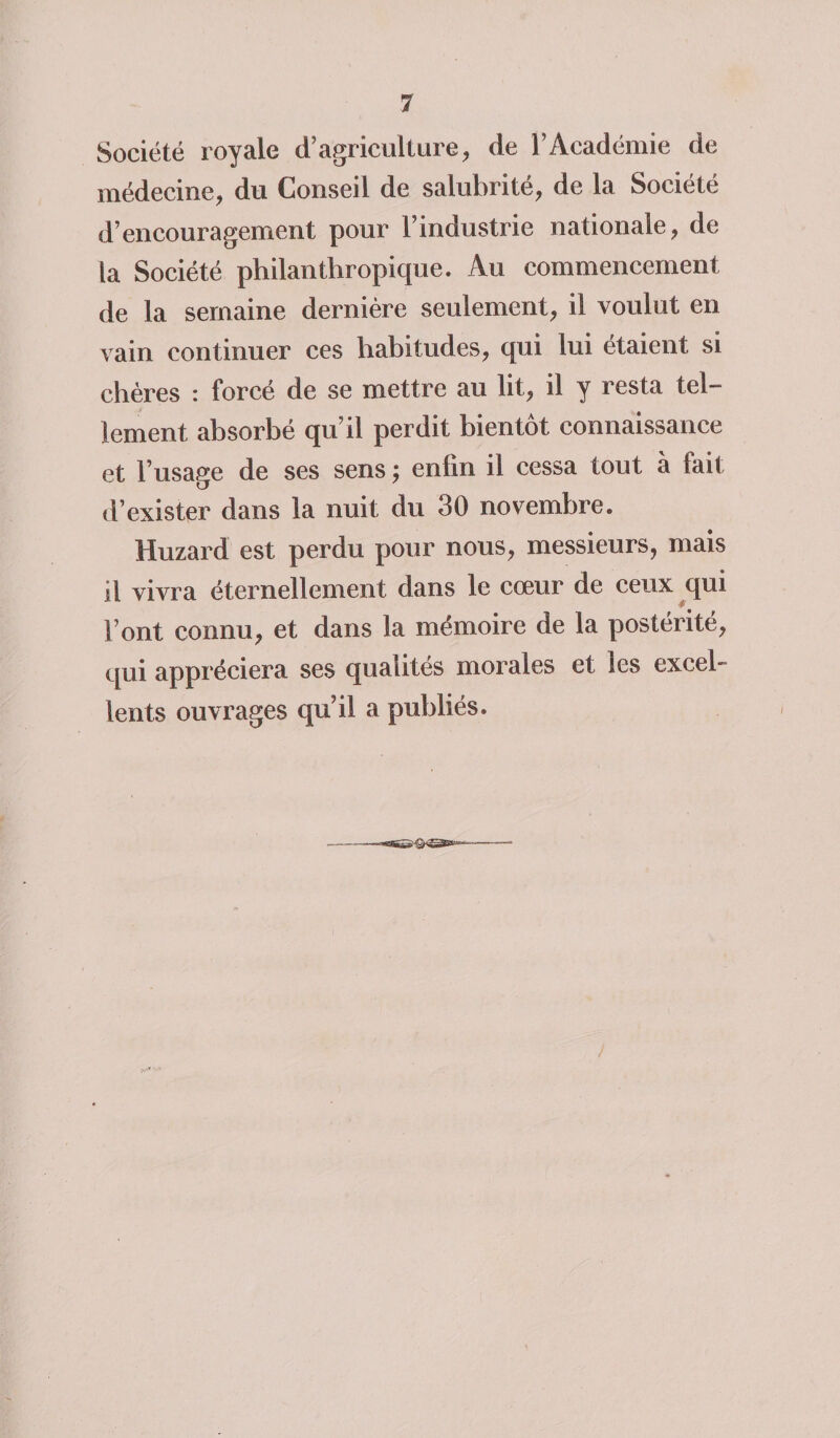 Société royale d’agriculture, de l’Académie de médecine, du Conseil de salubrité, de la Société d’encouragement pour l’industrie nationale, de la Société philanthropique. Au commencement de la semaine dernière seulement, il voulut en vain continuer ces habitudes, qui lui étaient si chères : forcé de se mettre au lit, il y resta tel¬ lement absorbé qu’il perdit bientôt connaissance et l’usage de ses sens ; enlin il cessa tout à lait d’exister dans la nuit du 30 novembre. Huzard est perdu pour nous, messieurs, mais il vivra éternellement dans le cœur de ceux qui l’ont connu, et dans la mémoire de la postérité, qui appréciera ses qualités morales et les excel¬ lents ouvrages qu’il a publiés.