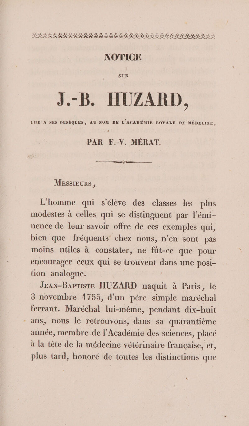 NOTICE SUR J.-B. HUZAM), LUE A SES OBSÈQUES, AU NOM DE l’aCADÉMIE ROYALE DE MÉDECINE, 4 PAR F.-V. MÉRAT. Messieurs , L’homme qui s'élève des classes les plus modestes à celles qui se distinguent par F émi¬ nence de leur savoir offre de ces exemples qui, bien que fréquents chez nous, n’en sont pas moins utiles à constater, ne fût-ce que pour encourager ceux qui se trouvent dans une posi¬ tion analogue. Jean-Baptiste HUZÂRD naquit à Paris, le 3 novembre 1755, d’un père simple maréchal ferrant. Maréchal lui-même, pendant dix-huit ans, nous le retrouvons, dans sa quarantième année, membre de l’Académie des sciences, placé a la tête de la médecine vétérinaire française, et, plus tard, honoré de toutes les distinctions que