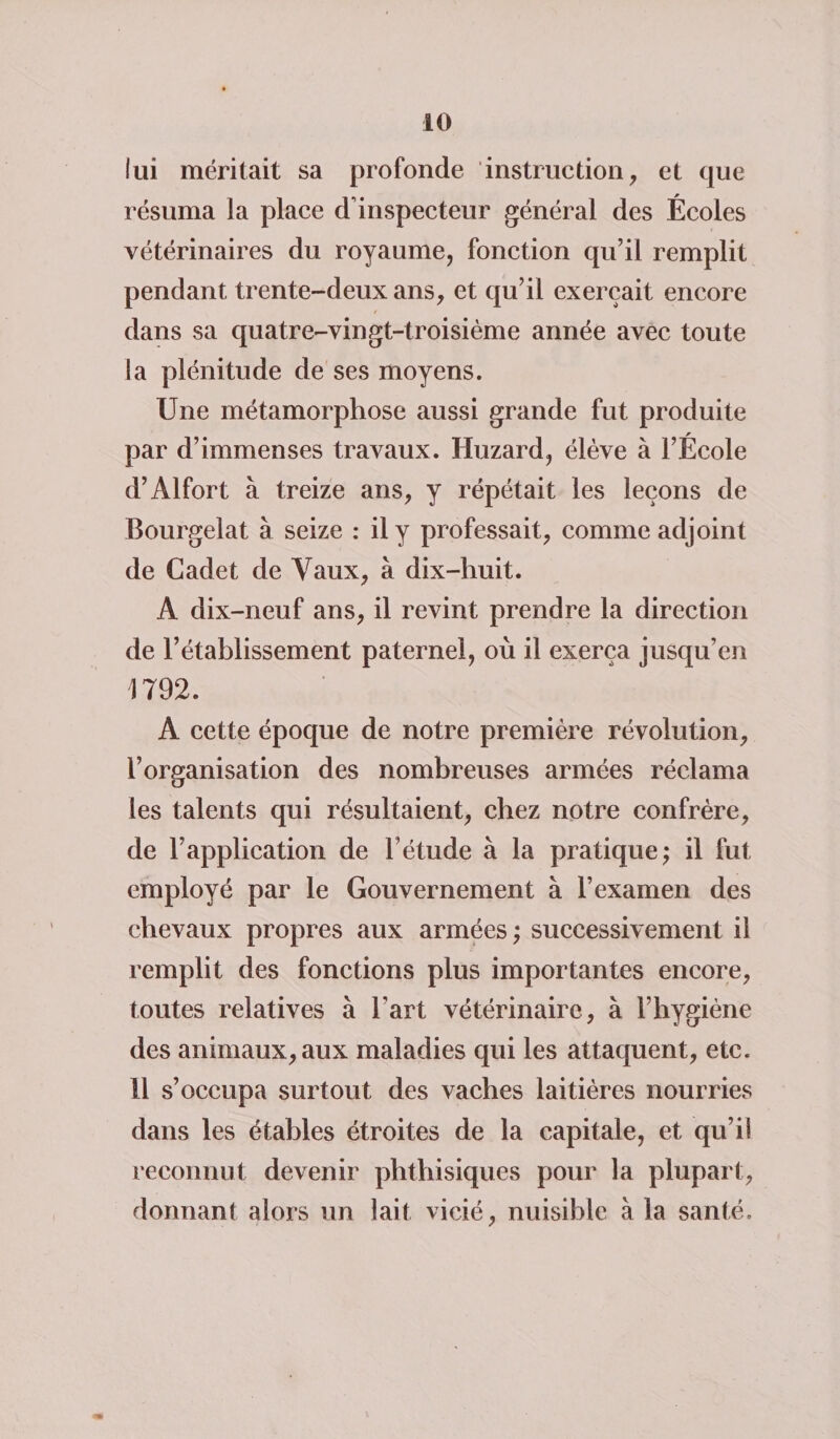 lui méritait sa profonde instruction, et que résuma la place d'inspecteur général des Écoles vétérinaires du royaume, fonction qu’il remplit pendant trente-deux ans, et qu’il exerçait encore dans sa quatre-vingt-troisième année avec toute la plénitude de ses moyens. Une métamorphose aussi grande fut produite par d’immenses travaux. Huzard, élève à l’École d’Alfort à treize ans, y répétait les leçons de Bourgelat à seize : il y professait, comme adjoint de Cadet de Vaux, à dix-huit. A dix-neuf ans, il revint prendre la direction de l’établissement paternel, où il exerça jusqu’en 1792. A cette époque de notre première révolution, l’organisation des nombreuses armées réclama les talents qui résultaient, chez notre confrère, de l’application de l’étude à la pratique; il fut employé par le Gouvernement à l’examen des chevaux propres aux armées ; successivement il remplit des fonctions plus importantes encore, toutes relatives à l'art vétérinaire, à l’hygiène des animaux, aux maladies qui les attaquent, etc. 11 s’occupa surtout des vaches laitières nourries dans les étables étroites de la capitale, et qu’il reconnut devenir phthisiques pour la plupart, donnant alors un lait vicié, nuisible à la santé.