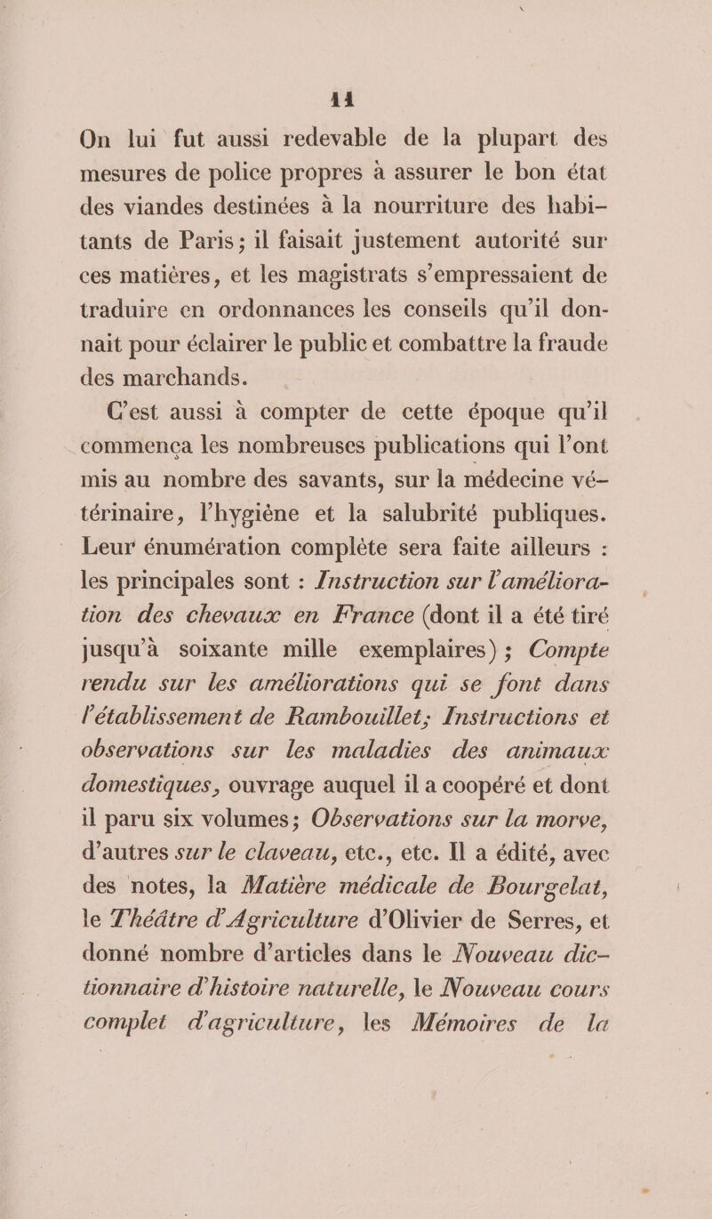 On lui fut aussi redevable de la plupart des mesures de police propres à assurer le bon état des viandes destinées à la nourriture des habi¬ tants de Paris ; il faisait justement autorité sur ces matières, et les magistrats s’empressaient de traduire en ordonnances les conseils qu’il don¬ nait pour éclairer le public et combattre la fraude des marchands. C’est aussi à compter de cette époque qu’il commença les nombreuses publications qui l’ont mis au nombre des savants, sur la médecine vé¬ térinaire, l’hygiène et la salubrité publiques. Leur énumération complète sera faite ailleurs : les principales sont : Instruction sur Vaméliora¬ tion des chevaux en France (dont il a été tiré jusqu’à soixante mille exemplaires) ; Compte rendu sur les améliorations qui se font dans l’établissement de Rambouillet; Instructions et observations sur les maladies des animaux domestiques, ouvrage auquel il a coopéré et dont il paru six volumes ; Observations sur la morve, d’autres sur le claveau, etc., etc. Il a édité, avec des notes, la Matière médicale de Bourgelât, le Théâtre d’Agriculture d’Olivier de Serres, et donné nombre d’articles dans le Nouveau dic¬ tionnaire d’histoire naturelle, le Nouveau cours complet d’agriculture, les Mémoires de la