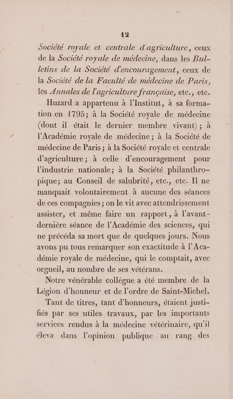 Société royale et centrale d agriculture, ceux de la Société royale de médecine, dans les Bul¬ letins de la Société d encouragement, ceux de la Société de la Faculté de médecine de Paris, les Annales de V agriculture française, etc., etc. Huzard a appartenu à l’Institut, à sa forma¬ tion en 1795; à la Société royale de médecine (dont il était le dernier membre vivant) ; à l’Académie royale de médecine ; à la Société de médecine de Paris ; à la Société royale et centrale d’agriculture ; à celle d’encouragement pour l’industrie nationale; à la Société philanthro¬ pique; au Conseil de salubrité, etc., etc. 11 ne manquait volontairement à aucune des séances de ces compagnies ; on le vit avec attendrissement assister, et même faire un rapport, à Pavant- dernière séance de l’Académie des sciences, qui ne précéda sa mort que de quelques jours. Nous avons pu tous remarquer son exactitude à l’Aca¬ démie royale de médecine, qui le comptait, avec orgueil, au nombre de ses vétérans. Notre vénérable collègue a été membre de la Légion d’honneur et de l’ordre de Saint-Michel. Tant de titres, tant d’honneurs, étaient justi¬ fiés par ses utiles travaux, par les importants services rendus à la médecine vétérinaire, qu’il éleva dans l’opinion publique au rang des