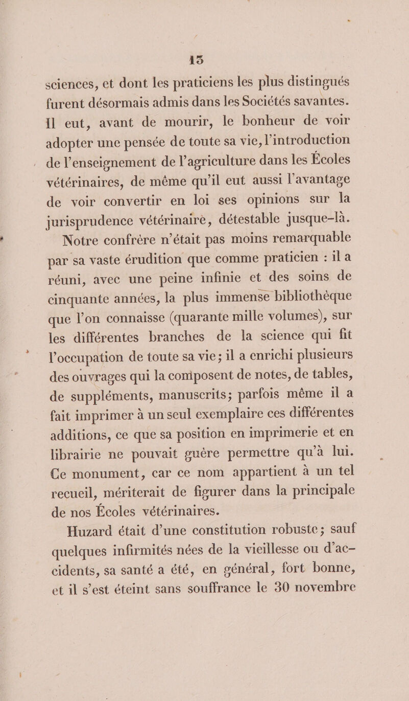 15 sciences, et dont les praticiens les plus distingués furent désormais admis dans les Sociétés savantes, il eut, avant de mourir, le bonheur de voir adopter une pensée de toute sa vie, l’introduction / de l’enseignement de l’agriculture dans les Écoles vétérinaires, de même qu’il eut aussi l’avantage de voir convertir en loi ses opinions sur la jurisprudence vétérinaire, détestable jusque-la. Notre confrère n’était pas moins remarquable par sa vaste érudition que comme praticien : il a réuni, avec une peine infinie et des soins de cinquante années, la plus immense bibliothèque que l’on connaisse (quarante mille volumes), sur les différentes branches de la science qui fit l’occupation de toute sa vie ; il a enrichi plusieurs des ouvrages qui la composent de notes, de tables, de suppléments, manuscrits; parfois même il a fait imprimer à un seul exemplaire ces différentes additions, ce que sa position en imprimerie et en librairie ne pouvait guère permettre qu’à lui. Ce monument, car ce nom appartient à un tel recueil, mériterait de figurer dans la principale de nos Écoles vétérinaires. Huzard était d’une constitution robuste; sauf quelques infirmités nées de la vieillesse ou d ac¬ cidents, sa santé a été, en général, fort bonne, et il s’est éteint sans souffrance le 30 novembre