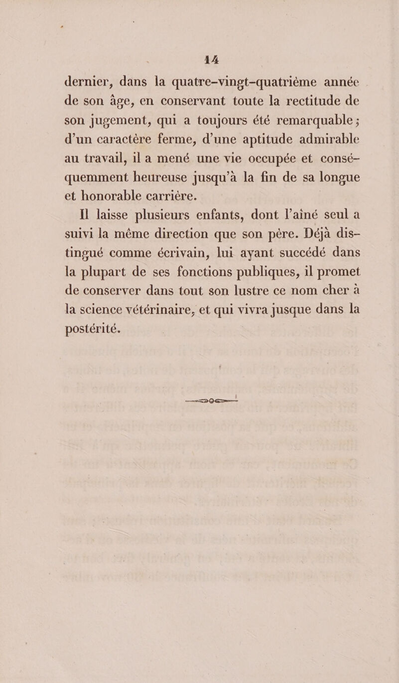 dernier, dans la quatre-vingt-quatrième année de son âge, en conservant toute la rectitude de son jugement, qui a toujours été remarquable ; d’un caractère ferme, d’une aptitude admirable au travail, il a mené une vie occupée et consé¬ quemment heureuse jusqu’à la fin de sa longue et honorable carrière. Il laisse plusieurs enfants, dont l’aîné seul a suivi la même direction que son père. Déjà dis¬ tingué comme écrivain, lui ayant succédé dans la plupart de ses fonctions publiques, il promet de conserver dans tout son lustre ce nom cher à la science vétérinaire, et qui vivra jusque dans la postérité.