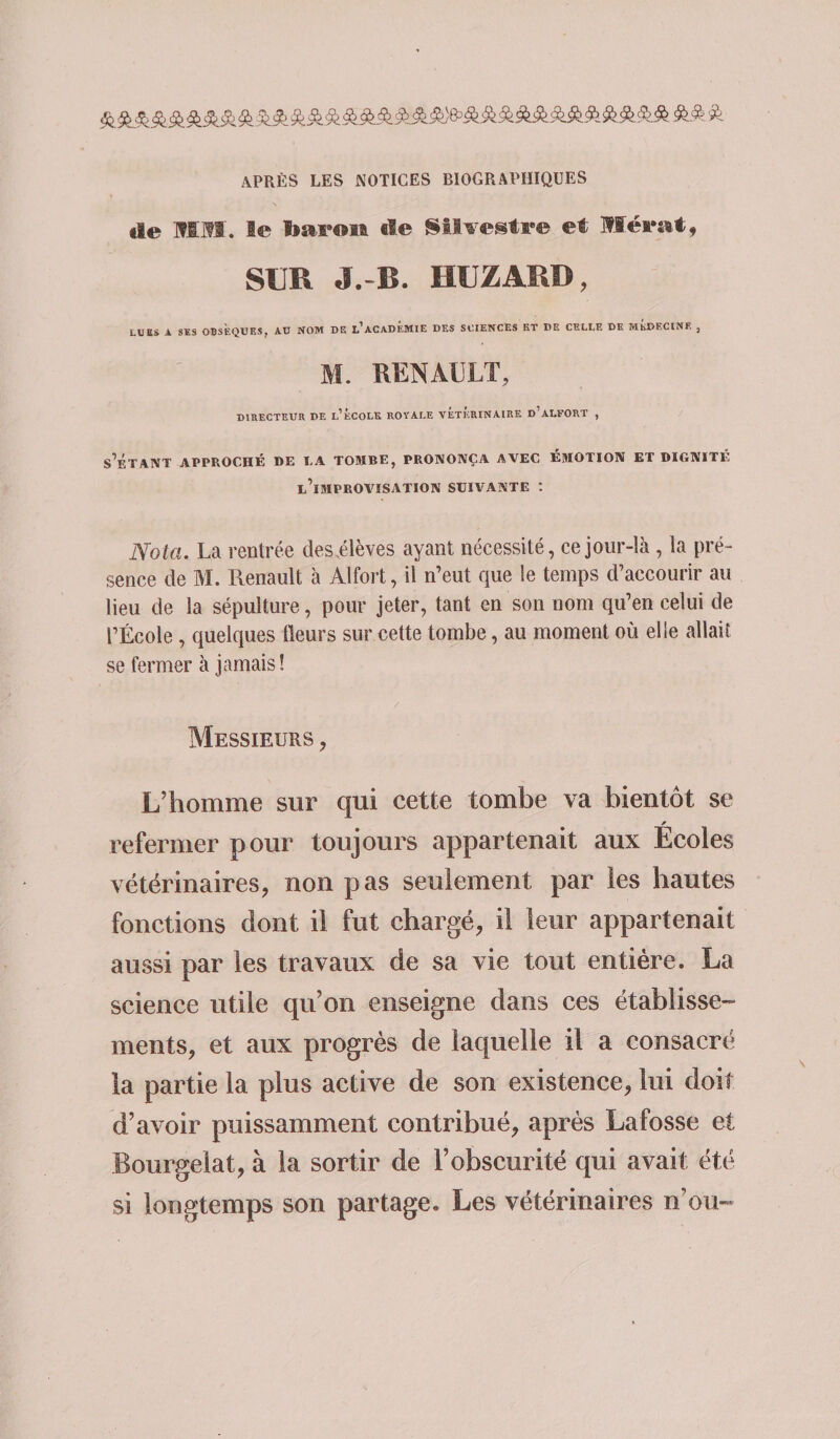 APRÈS LES NOTICES BIOGRAPHIQUES de mm. le baron de Sttvestre et Mérat, SUR J.-B. HUZARD, LUES A SES OBSÈQUES, AU NOM DE ^ACADEMIE DES SCIENCES ET DE CELLE DK MÉDECINE , M. RENAULT, DIRECTEUR DE l’ÉCOLK ROYALE VETERINAIRE d’aLFORT , s'ÉTANT APPROCHÉ DE U TOMBE, PRONONÇA AVEC EMOTION ET DIGNITE, l’improvisation suivante : Nota. La rentrée desélèves ayant nécessité, ce jour-là, la pré¬ sence de M. Renault à Alfort, il n’eut que le temps d’accourir au lieu de la sépulture, pour jeter, tant en son nom qu’en celui de l’École , quelques Heurs sur cette tombe, au moment où elle allait se fermer à jamais î Messieurs , L’homme sur qui cette tombe va bientôt se * refermer pour toujours appartenait aux Ecoles vétérinaires, non pas seulement par les hautes fonctions dont il fut chargé, il leur appartenait aussi par les travaux de sa vie tout entière. La science utile qu’on enseigne dans ces établisse¬ ments, et aux progrès de laquelle il a consacré la partie la plus active de son existence, lui doit d’avoir puissamment contribué, après Lafosse et Bourgelat, à la sortir de l’obscurité qui avait été si longtemps son partage. Les vétérinaires n’ou-