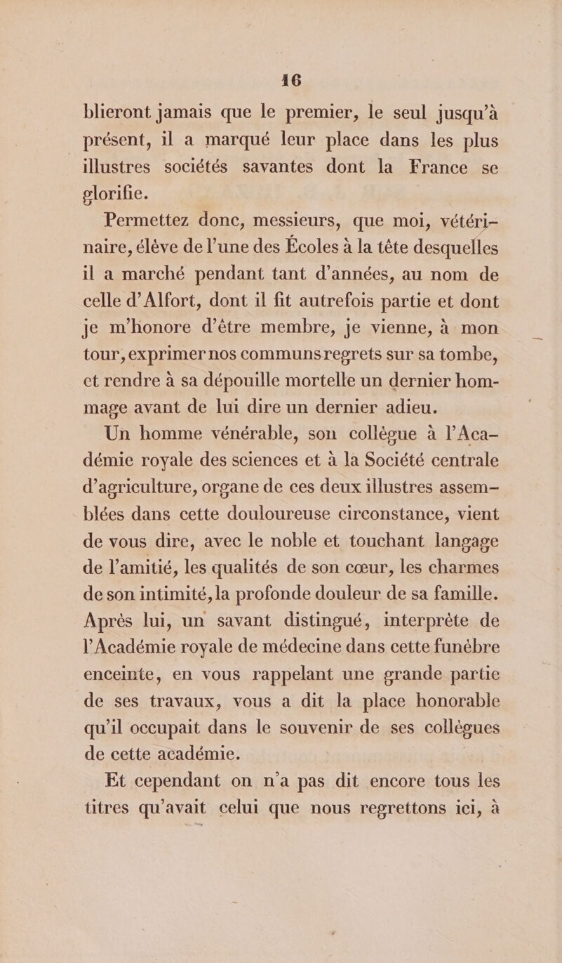 blieront jamais que le premier, le seul jusqu’à présent, il a marqué leur place dans les plus illustres sociétés savantes dont la France se glorifie. Permettez donc, messieurs, que moi, vétéri- * naire, élève de l’une des Ecoles à la tête desquelles il a marché pendant tant d’années, au nom de celle d’Alfort, dont il fit autrefois partie et dont je m’honore d’être membre, je vienne, à mon tour, exprimer nos communs regrets sur sa tombe, et rendre à sa dépouille mortelle un dernier hom¬ mage avant de lui dire un dernier adieu. Un homme vénérable, son collègue à l’Aca¬ démie royale des sciences et à la Société centrale d’agriculture, organe de ces deux illustres assem¬ blées dans cette douloureuse circonstance, vient de vous dire, avec le noble et touchant langage de l’amitié, les qualités de son cœur, les charmes de son intimité,la profonde douleur de sa famille. Après lui, un savant distingué, interprète de l’Académie royale de médecine dans cette funèbre enceinte, en vous rappelant une grande partie de ses travaux, vous a dit la place honorable qu’il occupait dans le souvenir de ses collègues de cette académie. Et cependant on n’a pas dit encore tous les titres qu’avait celui que nous regrettons ici, à