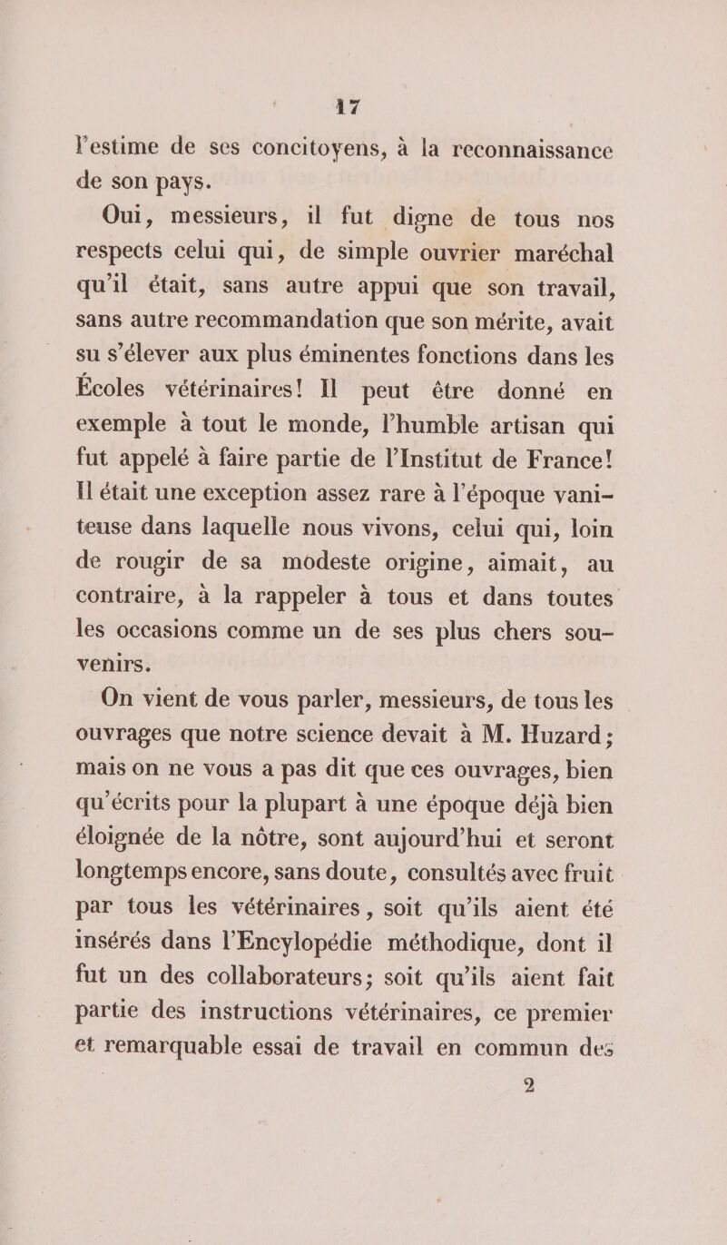 F estime de ses concitoyens, à la reconnaissance de son pays. Oui, messieurs, il fut digne de tous nos respects celui qui, de simple ouvrier maréchal qu’il était, sans autre appui que son travail, sans autre recommandation que son mérite, avait su s’élever aux plus éminentes fonctions dans les » Ecoles vétérinaires î II peut être donné en exemple à tout le monde, l’humble artisan qui fut appelé à faire partie de l’Institut de France! Il était une exception assez rare à l’époque vani¬ teuse dans laquelle nous vivons, celui qui, loin de rougir de sa modeste origine, aimait, au contraire, à la rappeler à tous et dans toutes les occasions comme un de ses plus chers sou¬ venirs. On vient de vous parler, messieurs, de tous les ouvrages que notre science devait à M. Huzard ; mais on ne vous a pas dit que ces ouvrages, bien qu’écrits pour la plupart à une époque déjà bien éloignée de la nôtre, sont aujourd’hui et seront longtemps encore, sans doute, consultés avec fruit par tous les vétérinaires, soit qu’ils aient été insérés dans l’Encylopédie méthodique, dont il fut un des collaborateurs; soit qu’ils aient fait partie des instructions vétérinaires, ce premier et remarquable essai de travail en commun des 2