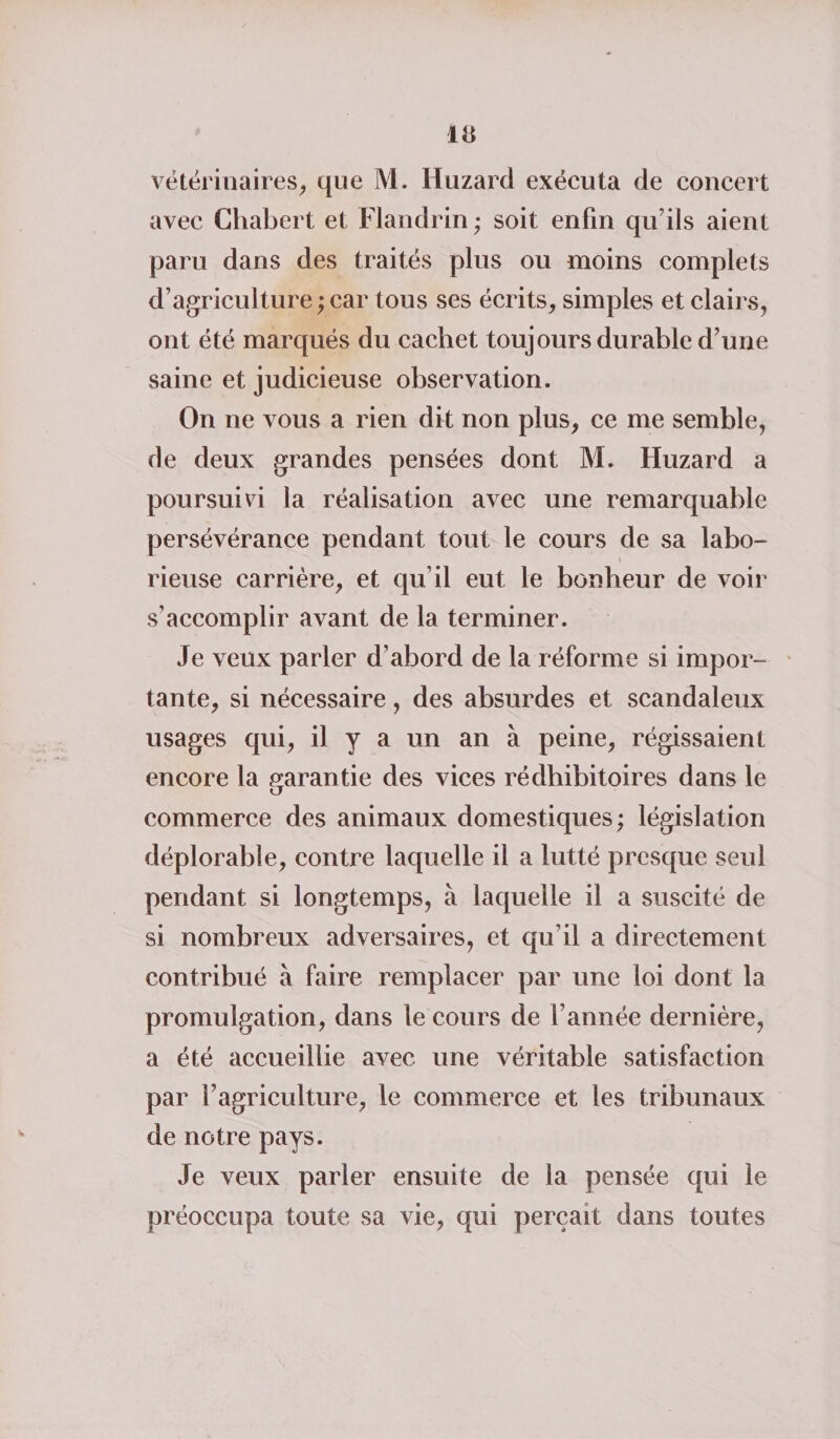 vétérinaires, que M. Huzard exécuta de concert avec Chabert et Flandrin ; soit enfin qu’ils aient paru dans des traités plus ou moins complets d’agriculture ; car tous ses écrits, simples et clairs, ont été marqués du cachet toujours durable d’une saine et judicieuse observation. On ne vous a rien dit non plus, ce me semble, de deux grandes pensées dont M. Huzard a poursuivi la réalisation avec une remarquable persévérance pendant tout le cours de sa labo- V rieuse carrière, et qu’il eut le bonheur de voir s’accomplir avant de la terminer. Je veux parler d’abord de la réforme si impor¬ tante, si nécessaire, des absurdes et scandaleux usages qui, il y a un an à peine, régissaient encore la garantie des vices rédhibitoires dans le commerce des animaux domestiques; législation déplorable, contre laquelle il a lutté presque seul pendant si longtemps, à laquelle il a suscité de si nombreux adversaires, et qu’il a directement contribué à faire remplacer par une loi dont la promulgation, dans le cours de l’année dernière, a été accueillie avec une véritable satisfaction par l’agriculture, le commerce et les tribunaux de notre pays. Je veux parler ensuite de la pensée qui le préoccupa toute sa vie, qui perçait dans toutes
