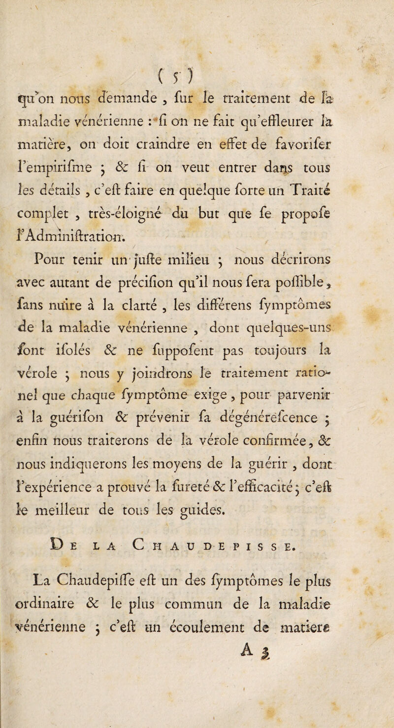 qu'on nous demande , fur le rraitement de Fa? maladie vénérienne : fi on ne fait qu’effleurer là matière, on doit craindre en effet de favorifer Pempirifine j ôc fi on veut entrer dans tous les détails , c’eft faire en quelque forte un Traité complet , très-éloigné du but que fe propofe f Adminiftration; . j*» - / . Pour tenir un■ Jufle milieu \ nous décrirons avec autant de précifîon qu’il nous fera poffibîe, fans nuire a la clarté , les diftétens fymptbmes de la maladie vénérienne , dont quelques-uns font ifolés ôc ne fuppofent pas toujours la vérole j nous y joindrons le traitement ratio- ne! que chaque fymptôme exige, pour parvenir a la guérifon 8c prévenir fa dégénérêfcence j enfin nous traiterons de la vérole confirmée, ôc nous indiquerons les moyens de la guérir , dont l’expérience a prouvé la fureté ôc l’efficacité ^ c’eft le meilleur de tous les guides. De la Chaudepisse. La Chaudepifle eft un des fymptbmes le plus ordinaire ôc le plus commun de la maladie vénérienne ; c’eft un écoulement de matiera