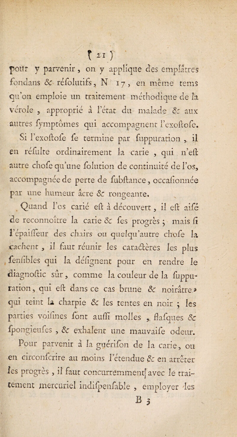 pour y parvenir, on y applique (les emplâtres fondans 8c réfolutifs, N 17, en meme tems qu’on emploie un traitement méthodique de la vérole 5 approprié a Tétât du malade 8: aux autres fymptômes qui accompagnent Texoftofe. Si l’exoitofe fe termine par fuppuration il en réfulte ordinairement la carie , qui n’eft autre chofe qu’une folution de continuité de l’os, accompagnée de perte de fubftance, occafionnée par une humeur âcre 8c rongeante. Quand Tes carié eft â découvert, il eft aifé de reconnoitre la carie 8c Tes progrès j mais fi l’épaifleur des chairs ou quelqu’autre chofe la cachent a il faut réunir les caractères les plus , fenfibles qui la défignent pour en rendre le diagnoffic sûr , comme la couleur de la fuppu- ration, qui eft dans ce cas brune 8c noirâtre.» qui teint k charpie 8c les tentes en noir. ; les parties voi fines font au fil molles 5. fiafques 8c fpongieufes 5 8c exhalent une mauvaife odeur. Pour parvenir â la guéri (on de la carie, ou en cîrconfcnre au moins l’étendue 8c en arrêter les progrès 3 il faut concurremment’ avec le trai¬ tement mercuriel indiipenfable ? employer des j