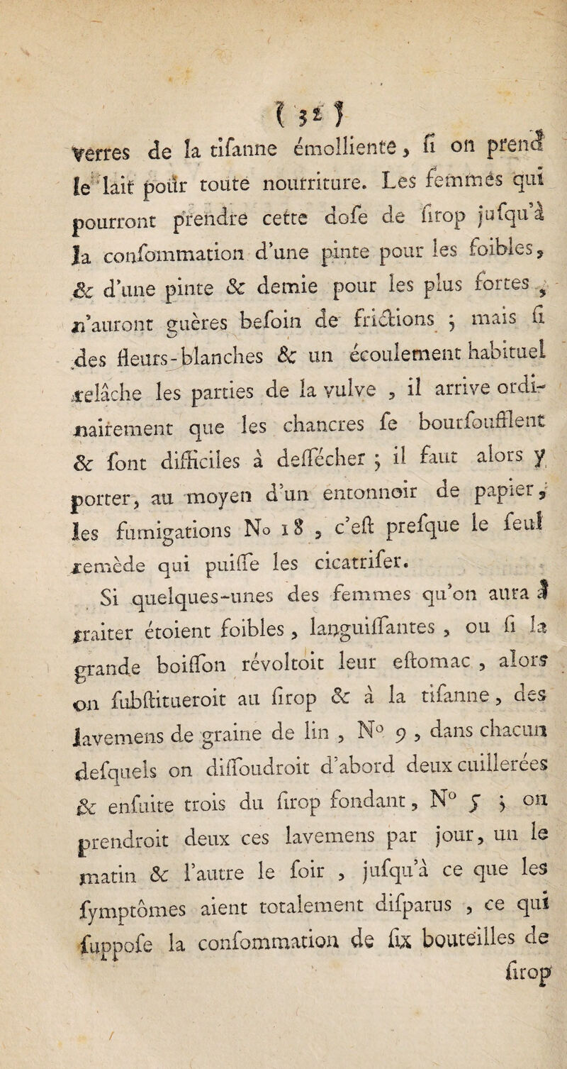 r?*) Verres de îa tifanne émolliente > ii on prend le lait poiïr toute nourriture. Les femmes qui pourront prendre cette dofe de ürop jufqu à la confomtnation d’une pinte pour les faibles , fie d’une pinte 8c demie pour les plus fortes ? n’auront guères befom de friéHons j mais G des fleurs-blanches 8c un écoulement habituel jcelâche les parties de îa vulve , il arrive ordi¬ nairement que les chancres fe boucfoufrlent 8c font difficiles à deffécher j il faut alors y porter, au moyen d un entonnoir ae papier 9 les fumigations No 18 5 c’eft prefque le feul xemède qui puifle les cicatnfer. Si quelques-unes des femmes qu’on aura I traiter étoient foibies, laaguillantes , ou fi la grande boiffon révoîtoit leur eftomac , alors on fubditueroit au firop & à la tifanne, des lavemens àe graine de lin , N° 9 , dans chacun defqueis on difîoudroit cl abord deux cuillerées & enfuite trois du firop fondant, Nü J j 011 prendrait deux ces lavemens par jour, un le matin & l’autre le foir , jufqu a ce que les fymptbmes aient totalement difpatus , ce qui fuppofe la confommatioa de fix bouteilles de drop