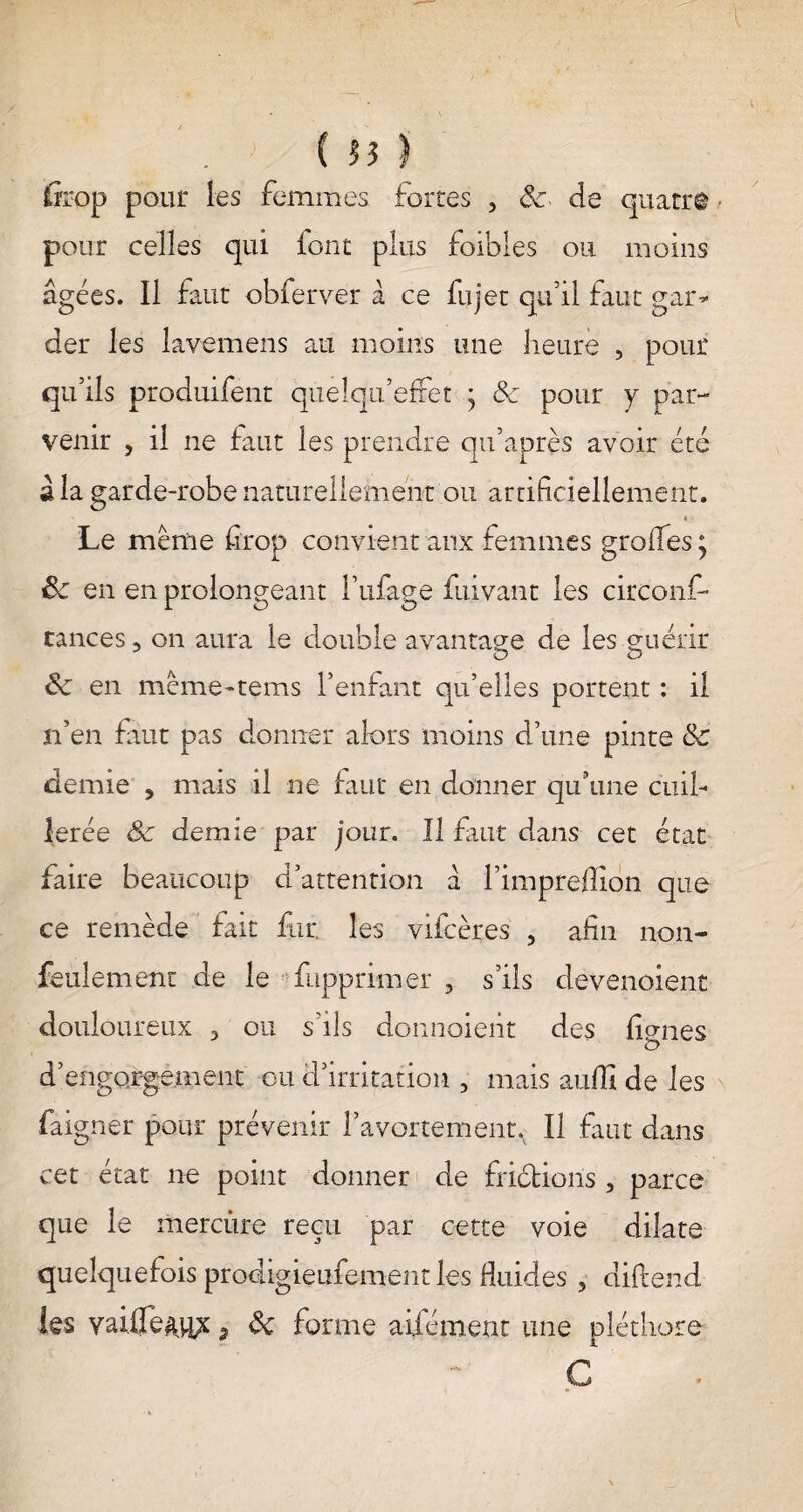 feop pour les femmes fortes , 6c de quatre pour celles qui font plus foibles ou moins âgées. Il faut obferver à ce fujet qu’il faut gar¬ der les lavemens au moins une heure , pour qu’ils produifent quelqu’effet ; 6c pour y par¬ venir , il ne faut les prendre qu’après avoir été à la garde-robe naturellement ou artificiellement. Le même firop convient aux femmes groiïes^ & en en prolongeant î’ufage fui van t les circonf- cances, on aura le double avantage de les guérir 6c en mcmeuems l’enfant qu’elles portent : il n’en faut pas donner alors moins d’une pinte 6c demie , mais il ne faut en donner qu’une cuil¬ lerée 6c demie par jour. Il faut dans cet état faire beaucoup d’attention â l’impreilion que ce remède fait fur. les vifcères , afin non- feulement de le fupprimer 3 s’ils clevenoient douloureux 3 ou s'ils donnoieht des ficrnes d’engorgement ou d’irritation , mais aufli de les faigner pour prévenir l’avortement. Il fuit dans cet état ne point donner de friétioiis , parce que le mercùre reçu par cette voie dilate quelquefois prodigieufement les fluides , diftend les vaifle^ypc 7 6c forme aifément une pléthore Ç