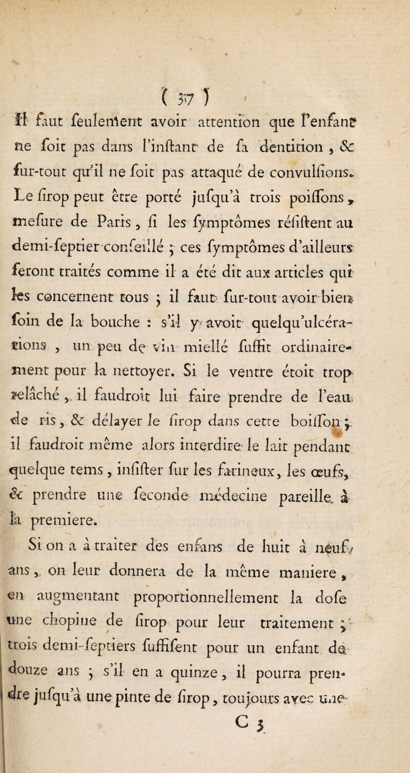 il faut feulerrtent avoir attention que Penfanp ne foie pas dans Finftanr de fa dentition fur-tout qu’il ne foit pas attaqué de convulfions*. Le drop peut être porté jufqu’à trois poifions , mefure de Paris , fi les fymptdmes réfifbent au demi-feptier conseillé y ces fymptômes d'ailleurs feront traités comme il a été dit aux articles qui les concernent tous ; il faut? fur-tout avoir bien foin de la bouche : s’il y avoir quelqu’ulcéra- cions , un peu de vin miellé fuffit ordinaire¬ ment pour la nettoyer. Si le ventre étoit trop felâché il faudroit lui faire prendre de l’ean de ris, & délayer le firop dans cette boiiïon y il faudroit même alors interdire: le lait pendant quelque tems, infifter fur les farineux, les œufs, êc prendre une fécondé médecine pareille^ à là première. Si on a à traiter des en fans de huit a neuf/ ans, on leur donnera de la même maniéré , en augmentant proportionnellement la dofe une chopine de lirop pour leur traitement y' | trois de mi-fep tiers fuffifent pour un enfant de. 1 douze ans * s il en a quinze, il pourra pren¬ dre jnfqu à une pinte de firop, toujours avec une